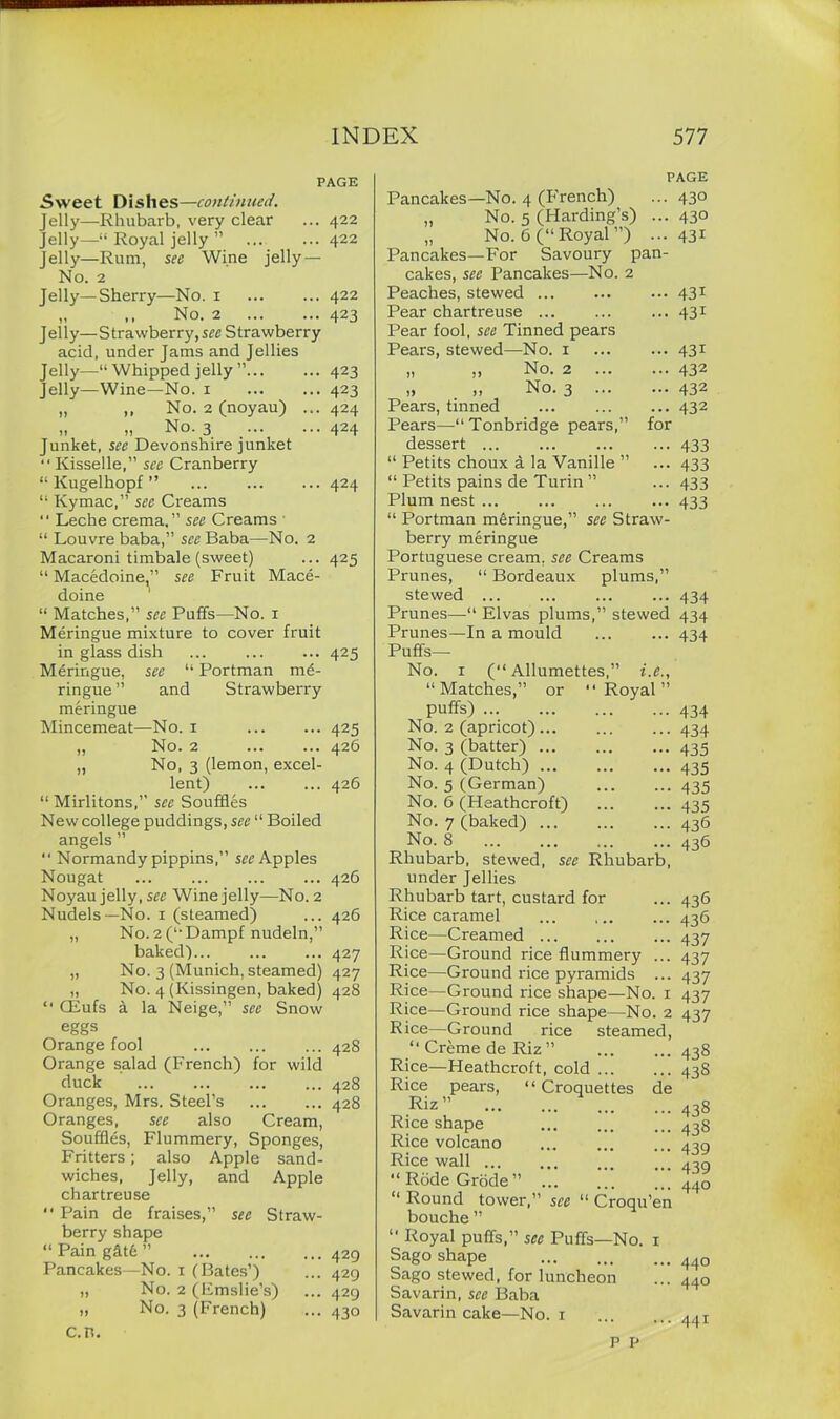 PAGE 5\veet Dishes—continued. Jelly—Rhubarb, very clear ... 422 Jelly—“ Royal jelly ” ... ... 422 Jelly—Rum, see Wine jelly — N o. 2 Jelly—Sherry—No. 1 ... ... 422 „ No. 2 423 Jelly—Strawberry, see Strawberry acid, under Jams and Jellies Jelly—“Whipped jelly” 423 Jelly—Wine—No. 1 423 „ No. 2 (noyau) ... 424 „ „ No. 3 _ 424 Junket, see Devonshire junket “ Kisselle,” see Cranberry “ Kugelhopf ” 424 “ Kymac,” see Creams “ Leche crema.” see Creams “ Louvre baba,” sec Baba—No. 2 Macaroni timbale (sweet) ... 425 “ Macedoine,” see Fruit Mace- doine “ Matches,” see Puffs—No. 1 Meringue mixture to cover fruit in glass dish ... ... ... 425 Meringue, see “ Portman me- ringue ” and Strawberry meringue Mincemeat—No. 1 ... ... 425 „ No. 2 426 „ No, 3 (lemon, excel- lent) ... ... 426 “ Mirlitons,” see Souffles New college puddings, see “ Boiled angels ” “ Normandy pippins,” see Apples Nougat 426 Noyau jelly, see Wine jelly—No. 2 Nudels—No. 1 (steamed) ... 426 „ No.2(“Dampf nudeln,” baked)... ... ... 427 „ No. 3 (Munich, steamed) 427 „ No. 4 (Kissingen, baked) 428 “ CEufs a la Neige,” see Snow eggs Orange fool 428 Orange salad (French) for wild duck 428 Oranges, Mrs. Steel’s 428 Oranges, see also Cream, Souffles, Flummery, Sponges, Fritters; also Apple sand- wiches, Jelly, and Apple chartreuse “ Pain de fraises,” see Straw- berry shape “ Pain g&t6 ” Pancakes—No. 1 (Bates’) „ No. 2 (Emslie’s) „ No. 3 (French) c.n. ... 429 ... 429 ... 429 ... 430 Pancakes—No. 4 (French) „ No. 5 (Harding’s) ... „ No. 6 (“ Royal ”) ... Pancakes—For Savoury pan- cakes, see Pancakes—No. 2 Peaches, stewed Pear chartreuse Pear fool, see Tinned pears Pears, stewed—No. 1 ,, „ No. 2 „ . ». No. 3 Pears, tinned Pears—“ Tonbridge pears,” for dessert ... “ Petits choux a la Vanille ” “ Petits pains de Turin ” Plum nest ... “ Portman meringue,” see Straw- berry meringue Portuguese cream, see Creams Prunes, “ Bordeaux plums,” stewed ... Prunes—“ Elvas plums,” stewed Prunes—In a mould Puffs— No. 1 (“ Allumettes,” i.e., “Matches,” or “Royal” puffs) No. 2 (apricot)... No. 3 (batter) ... No. 4 (Dutch) ... No. 5 (German) No. 6 (Heathcroft) No. 7 (baked) ... No. 8 Rhubarb, stewed, see Rhubarb, under Jellies Rhubarb tart, custard for Rice caramel Rice—Creamed Rice—Ground rice flummery ... Rice—Ground rice pyramids ... Rice—Ground rice shape—No. 1 Rice—Ground rice shape—No. 2 PAGE • 430 • 430 • 43i 43i 43i 431 432 432 432 433 433 433 433 434 434 434 434 434 435 435 435 435 436 436 Rice—Ground rice “ Creme de Riz ” Rice—Heathcroft, cold steamed, pears, “Croquettes de Rice Riz Rice shape Rice volcano Rice wall ... “RbdeGrode” “ Round tower,” see “ Croqu’en bouche ” “ Royal puffs,” see Puffs—No. 1 Sago shape Sago stewed, for luncheon Savarin, see Baba Savarin cake—No. 1 P P 436 436 437 437 437 437 437 438 438 438 438 439 439 440 440 440 441