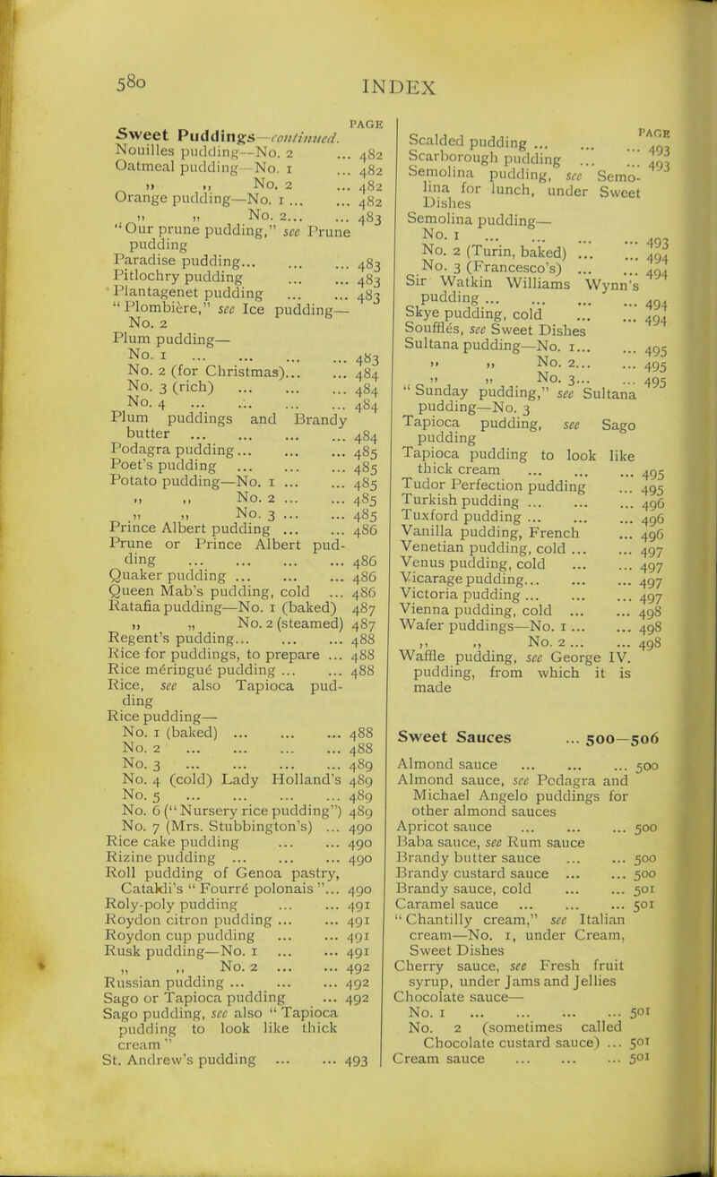 Sweet Puddings —continued. Nouilles pudding—No. 2 Oatmeal pudding—No. 1 i> •> No. 2 Orange pudding—No. 1 i! i, No. 2 “Our prune pudding,” see Prune pudding Paradise pudding Pitlochry pudding Plantagenet pudding “ Plombiere,” see Ice pudding— No. 2 Plum pudding— No. 1 No. 2 (for Christmas)... No. 3 (rich) No. 4 Plum puddings and Brandy butter Podagra pudding Poet's pudding Potato pudding—No. 1 ... „ No. 2 „ No. 3 Prince Albert pudding ... Prune or Prince Albert pud- ding Quaker pudding Queen Mab’s pudding, cold Ratafia pudding—No. 1 (baked) PAGE . 482 . 482 . 482 . 482 483 483 483 483 483 484 484 454 484 485 485 485 485 455 486 456 486 486 487 No. 2 (steamed) 487 >t ,7 . Regent’s pudding. Rice for puddings, to prepare ... Rice meringue pudding ... Rice, see also Tapioca pud- ding Rice pudding— No. 1 (baked) ... No. 2 No. 3 ... ... No. 4 (cold) Lady Holland’s No. 5 488 488 48S 488 488 489 489 489 j ... .... ... . ... No. 6 (“Nursery idee pudding”) 489 Nn n /IVTrQ ^fnl^Vnncrtrm’Q^ ar\c\ No. 7 (Mrs. Stubbington’s) ... Rice cake pudding Rizine pudding Roll pudding of Genoa pastry, Catakli’s “ Fourre polonais ”... Roly-poly pudding Roydon citron pudding Roydon cup pudding Rusk pudding—No. 1 „ No. 2 Russian pudding Sago or Tapioca pudding Sago pudding, see also “ Tapioca pudding to look like thick cream ” St. Andrew’s pudding ... ... 493 490 490 490 490 491 491 491 491 492 492 492 Scalded pudding Scarborough pudding . Semolina pudding, see Semo- lina for lunch, under Sweet Dishes Semolina pudding— No. 1 No. 2 (Turin, baked) No. 3 (Francesco’s) Sir Watkin Williams Wynn's pudding Skye pudding, cold Souffles, see Sweet Dishes Sultana pudding—No. 1 >. ,, No. 2 » » No. 3 “ Sunday pudding,” sec Sultana pudding—No. 3 Tapioca pudding, see Sago pudding Tapioca pudding to look like thick cream Tudor Perfection pudding Turkish pudding Tuxford pudding Vanilla pudding, French Venetian pudding, cold ... Venus pudding, cold Vicarage pudding.... Victoria pudding ... Vienna pudding, cold Wafer puddings—No. 1 ... No. 2 pace • 493 493 493 494 494 494 494 495 495 495 Waffle pudding, see George IV pudding made 495 495 496 496 496 497 497 497 497 498 498 498 from which it is Sweet Sauces ... 500—506 Almond sauce ... 500 Almond sauce, see Podagra and Michael Angelo puddings for other almond sauces Apricot sauce 500 Baba sauce, see Rum sauce Brandy butter sauce 500 Brandy custard sauce 500 Brandy sauce, cold 501 Caramel sauce 501 “ Chantilly cream,” sec Italian cream—No. 1, under Cream, Sweet Dishes Cherry sauce, see Fresh fruit syrup, under Jams and Jellies Chocolate sauce— No. 1 501 No. 2 (sometimes called Chocolate custard sauce) ... 501 Cream sauce 501