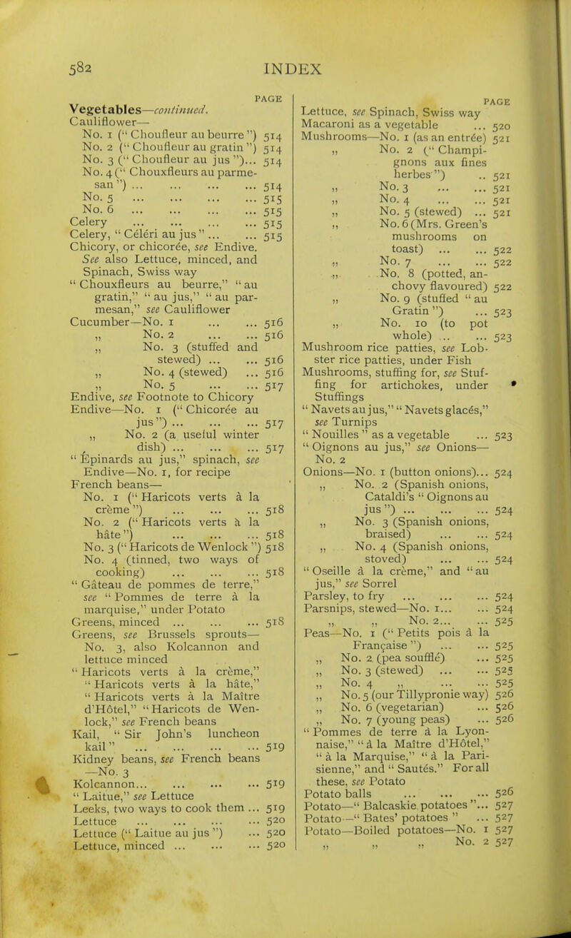 PAGE V egetables—continued. Cauliflower— No. i (“ Choufleur an beurre ”) 514 No. 2 (“ Choufleur au gratin ”) 514 No. 3 (“ Choufleur au jus ”)... 514 No. 4(“ Chouxfleurs au parme- san ) ... 514 No. 5 - 5i5 No. 6 ••• 5i5 Celery ••• 5i5 Celery, “ Celeri au jus” ... - 5i5 Chicory, or chicorde, see Endive. See also Lettuce, minced, and Spinach, Swiss way “ Chouxfleurs au beurre,” “ au gratin,” “ au jus,” “ au par- mesan,” see Cauliflower Cucumber—No. 1 ... ... 516 „ No. 2 516 „ No. 3 (stuffed and stewed) ... ... 516 ,, No. 4 (stewed) ... 516 „ No. 5 517 Endive, see Footnote to Chicory Endive—No. x (“ Chicoree au jus”) 517 ,, No. 2 (a useful winter , dish) 517 “ Epinards au jus,” spinach, see Endive—No. 1, for recipe French beans— No. 1 (“ Haricots verts a la creme”) ... ... ... 518 No. 2 (“ Haricots verts k la hate”) 518 No. 3 (“ Haricots de Wenlock ”) 518 No. 4 (tinned, two ways of cooking) 518 “ Gateau de pornmes de terre,” see “ Pornmes de terre a la marquise,” under Potato Greens, minced ... ... ... 51S Greens, see Brussels sprouts— No. 3, also Kolcannon and lettuce minced “ Haricots verts a la creme,” “ Haricots verts a la hate,” “ Haricots verts a la Maitre d’Hotel,” “Haricots de Wen- lock,” see French beans Kail, “ Sir John’s luncheon kail” 5*9 Kidney beans, see French beans —No. 3 Kolcannon • 5i9 “ Laitue,” see Lettuce Leeks, two ways to cook them .. • 5i9 Lettuce . 520 Lettuce (“ Laitue au jus ”) . 520 Lettuce, minced . 520 PAGE Lettuce, sec Spinach, Swiss way Macaroni as a vegetable ... 520 Mushrooms—No. 1 (as an entree) 521 „ No. 2 (“ Champi- gnons aux fines herbes”) ,, No. 3 .. No. 4 „ No. 5 (stewed) ... ,, No. 6 (Mrs. Green’s mushrooms on toast) No. 7 .„ No. 8 (potted, an- chovy flavoured) „ No. 9 (stuffed “ au Gratin”) „ No. 10 (to pot whole) ... Mushroom rice patties, see Lob- ster rice patties, under Fish Mushrooms, stuffing for, see Stuf- fing for artichokes, under Stuffings “ Navets au jus,” “ Navetsglaces,” see Turnips “ Nouilles ” as a vegetable “ Oignons au jus,” see Onions— No. 2 Onions—No. 1 (button onions)... „ No. 2 (Spanish onions, Cataldi’s “ Oignons au jus”) ... „ No. 3 (Spanish onions, braised) „ No. 4 (Spanish onions, stoved) 521 521 521 521 522 522 522 523 523 523 524 524 524 and “au “ Oseille a la creme, jus,” see Sorrel Parsley, to fry Parsnips, stewed—No. 1... ,, ,, No. 2... Peas—No. 1 (“ Petits pois d la Frangaise ”) No. 2 (pea souffle) No. 3 (stewed) No. 4 „ No. 5 (our Tillypronie way) No. 6 (vegetarian) No. 7 (young peas) “ Pornmes de terre d la Lyon- naise,” “ & la Maitre d’Hotel,” “ a la Marquise,” “ d la Pari- sienne,” and “ Sautes.” For all these, see Potato Potato balls Potato—“ Balcaskie potatoes ” Potato—“ Bates’ potatoes ” Potato—Boiled potatoes—No. No. 524 524 524 525 525 525 525 525 526 526 526 426 527 527 527 527