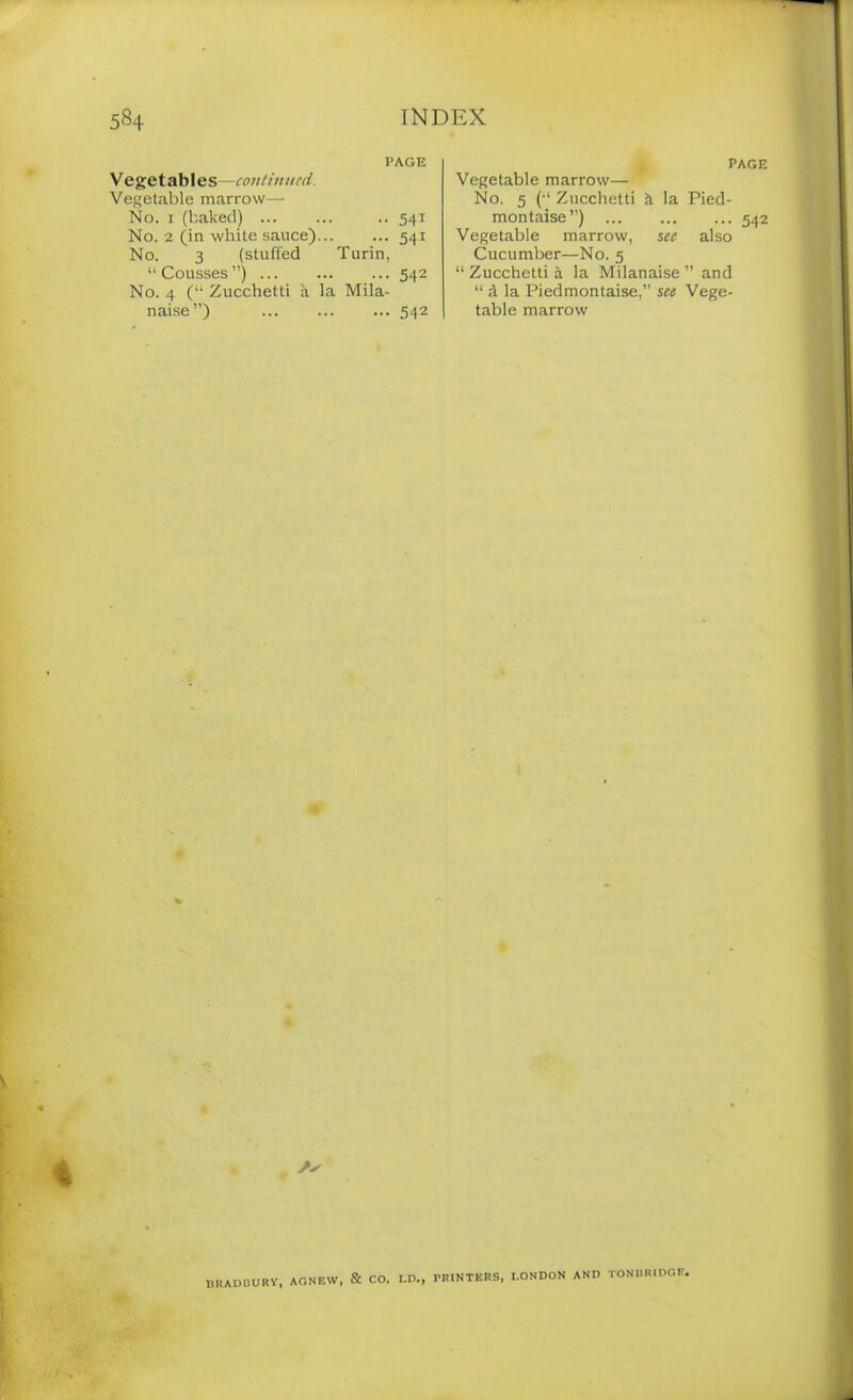 PAGE V egetables—continued. Vegetable marrow— No. 1 (baked) .. 541 No. 2 (in white sauce) 541 No. 3 (stuffed Turin, “ Cousses ”) 542 No. 4 (“ Zucchetti a la Mila- naise”) 542 PAGE Vegetable marrow— No. 5 (-i Zucchetti it la Pied- montaise ”) 542 Vegetable marrow, see also Cucumber—No. 5 “ Zucchetti a la Milanaise ” and “ d la Piedmontaise,” see Vege- table marrow /✓ BRADBURY, AGNEW, & CO. LD., PRINTERS, LONDON AND TONBRIDGE.