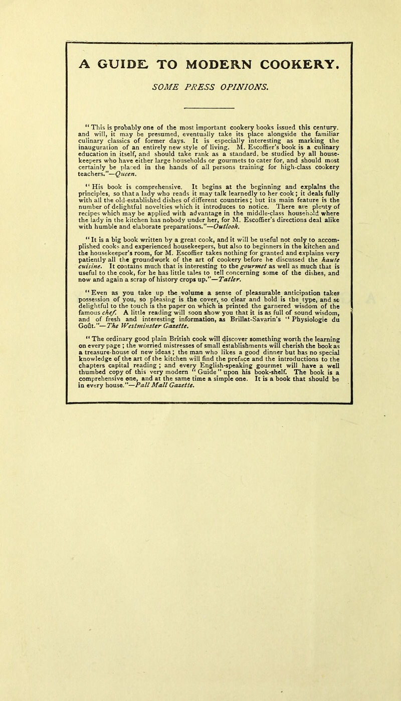 SOME PRESS OPINIONS. “ This is probably one of the most important cookery books issued this century, and will, it may be presumed, eventually take its place alongside the familiar culinary classics of former days. It is especially interesting as marking^ the inauguration of an entirely new style of living. M. Escoffier’s book is a culinary education in itself, and should take rank as a standard, be studied by all house- keepers who have either large households or gourmets to cater for, and should most certainly be placed in the hands of all persons training for high-class cookery teachers.”—Queen. “ His book is comprehensive. It begins at the beginning and explains the principles, so that a lady who reads it may talk learnedly to her cook ; it deals fully with all the old-established dishes of different countries; but its main feature is the number of delightful novelties which it introduces to notice. There are plenty of recipes which may be applied with advantage in the middle-class household where the lady in the kitchen has nobody under her, for M. Escoffier’s directions deal alike with humble and elaborate preparations.”—Outlook. “ It is a big book written by a great cook, and it will be useful not only to accom- plished cooks and experienced housekeepers, but also to beginners in the kitchen and the housekeeper’s room, for M. Escoffier takes nothing for granted and explains very patiently all the groundwork of the art of cookery before he discussed the haute cuisine. It contains much that is interesting to the gourmet as well as much that is useful to the cook, for he has little tales to tell concerning some of the dishes, and now and again a scrap of history crops up.”—Tatler. “Even as you take up the volume a sense of pleasurable anticipation takes possession of you, so pleasing is the cover, so clear and bold is the type, and sc delightful to the touch is the paper on which is printed the garnered wisdom of the famous chef. A little reading will soon show you that it is as full of sound wisdom, and of fresh and interesting information, as Brillat-Savarin’s “ Physiologic du Goflt.”—The Westminster Gazette. “ The ordinary good plain British cook will discover something worth the learning on every page ; the worried mistresses of small establishments will cherish the hookas a treasure-house of new ideas ; the man who likes a good dinner but has no special knowledge of the art of the kitchen will find the preface and the introductions to the chapters capital reading ; and everv English-speaking gourmet will have a well thumbed copy of this very modern Guide ” upon his book-shelf. The book is a comprehensive one, and at the same time a simple one. It is a book that should be in every house.”—Pall Mall Gazette.