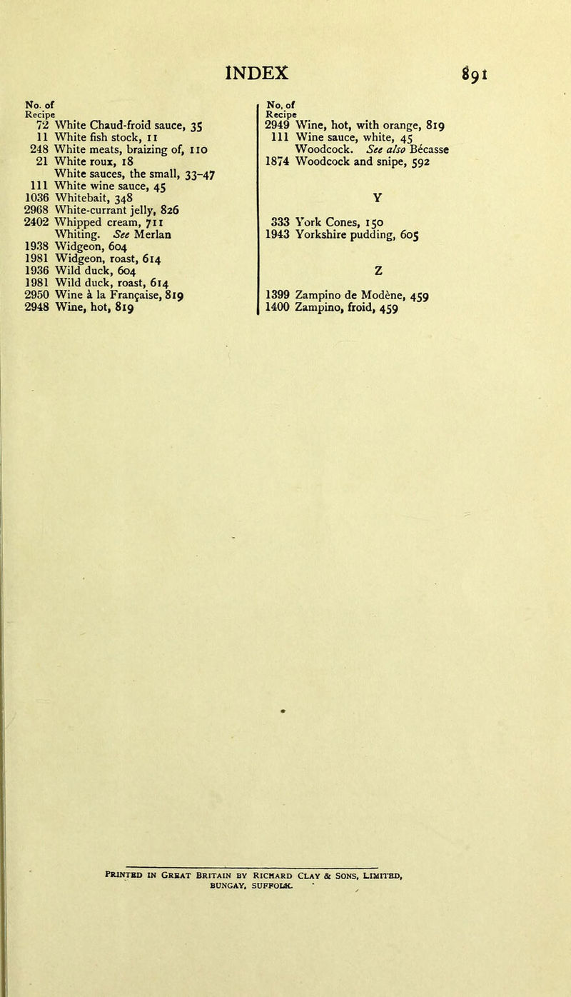 No. of Recipe 72 White Chaud-froid sauce, 35 11 White fish stock, 11 248 White meats, braizing of, no 21 White roux, 18 White sauces, the small, 33-47 111 White wine sauce, 45 1036 Whitebait, 348 2968 White-currant jelly, 826 2402 Whipped cream, 711 Whiting. See Merlan 1938 Widgeon, 604 1981 Widgeon, roast, 614 1936 Wild duck, 604 1981 Wild duck, roast, 614 2950 Wine 4 la Fran^aise, 819 2948 Wine, hot, 8x9 No, of Recipe 2949 Wine, hot, with orange, 819 111 Wine sauce, white, 45 Woodcock. See also B6casse 1874 Woodcock and snipe, 592 Y 333 York Cones, 150 1943 Yorkshire pudding, 605 Z 1399 Zampino de Modene, 459 1400 Zampino, froid, 459 Printed in Great Britain by Rickard clay & Sons, limited, BUNGAY, SUFFOLK.