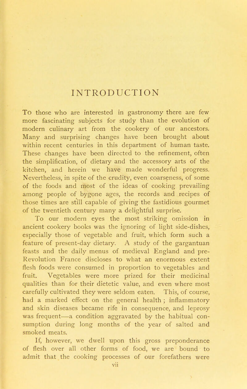 INTRODUCTION To those who are interested in gastronomy there are few more fascinating subjects for study than the evolution of modern culinary art from the cookery of our ancestors. Many and surprising changes have been brought about within recent centuries in this department of human taste. These changes have been directed to the refinement, often the simplification, of dietary and the accessory arts of the kitchen, and herein we have made wonderful progress. Nevertheless, in spite of the crudity, even coarseness, of some of the foods and most of the ideas of cooking prevailing among people of bygone ages, the records and recipes of those times are still capable of giving the fastidious gourmet of the twentieth century many a delightful surprise. To our modern eyes the most striking omission in ancient cookery books was the ignoring of light side-dishes, especially those of vegetable and fruit, which form such a feature of present-day dietary. A study of the gargantuan feasts and the daily menus of medieval England and pre- Revolution France discloses to what an enormous extent flesh foods were consumed in proportion to vegetables and fruit. Vegetables were more prized for their medicinal qualities than for their dietetic value, and even where most carefully cultivated they were seldom eaten. This, of course, had a marked effect on the general health ; inflammatory and skin diseases became rife in consequence, and leprosy was frequent—a condition aggravated by the habitual con- sumption during long months of the year of salted and smoked meats. If, however, we dwell upon this gross preponderance of flesh over all other forms of food, we are bound to admit that the cooking processes of our forefathers were