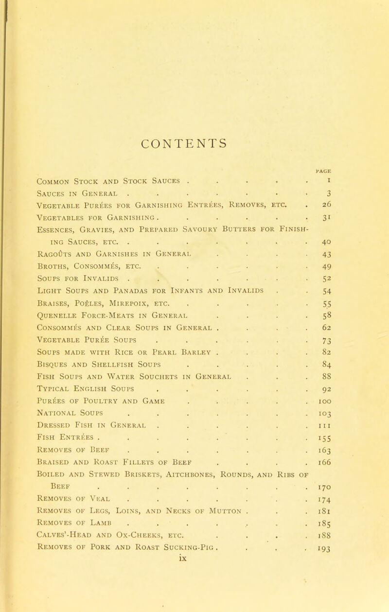 CONTENTS PAGE Common Stock and Stock Sauces ..... i Sauces in General ....... 3 Vegetable Purges for Garnishing Entries, Removes, etc. . 26 Vegetables for Garnishing. . . . . . 31 Essences, Gravies, and Prepared Savoury Butters for Finish- ing Sauces, etc. . . . . . . .40 RagoOts and Garnishes in General . . . -43 Broths, Consommes, etc. . . . . . -49 Soups for Invalids . . . . . . -52 Light Soups and Panadas for Infants and Invalids . . 54 Braises, Po£les, Mirepoix, etc. . . . . -55 Quenelle Force-Meats in General . . . -58 Consommes and Clear Soups in General . . . .62 Vegetable Puree Soups . . . . . - 73 Soups made with Rice or Pearl Barley . . . .82 Bisques and Shellfish Soups . . . . .84 Fish Soups and Water Souchets in General . . .88 Typical English Soups . . . . . .92 Purees of Poultry and Game ..... 100 National Soups ....... 103 Dressed Fish in General . . . . . .111 Fish Entrees ........ 155 Removes of Beef . . . . . . .163 Braised and Roast Fillets of Beef .... 166 Boiled and Stewed Briskets, Aitchbones, Rounds, and Ribs of Beef . . . . . . . .170 Removes of Veal . . . . . . 174 Removes of Legs, Loins, and Necks of Mutton . . . 181 Removes of Lamb ....... 185 Calves’-Head and Ox-Cheeks, etc. . . . .188 Removes of Pork and Roast Sucking-Pig. . . . 193