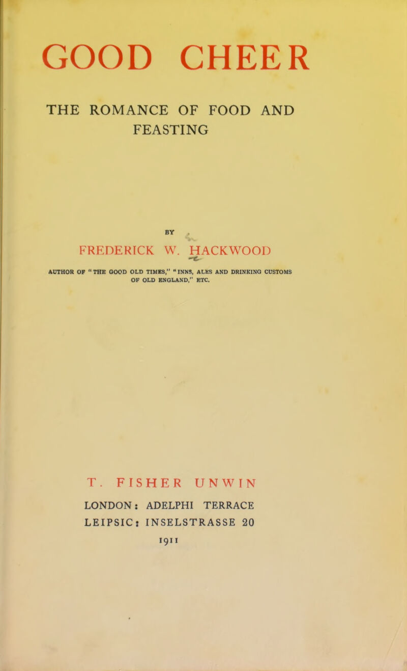 THE ROMANCE OF FOOD AND FEASTING BY , FREDERICK W. HACKWOOl) AiriHOR OP  THE GOOD OLD TIMES,” “ INNS, ALES AND DRINKING CUSTOMS OP OLD ENGLAND,” ETC. T. FISHER UNWIN LONDON: ADELPHI TERRACE LEIPSIC: INSELSTRASSE 20