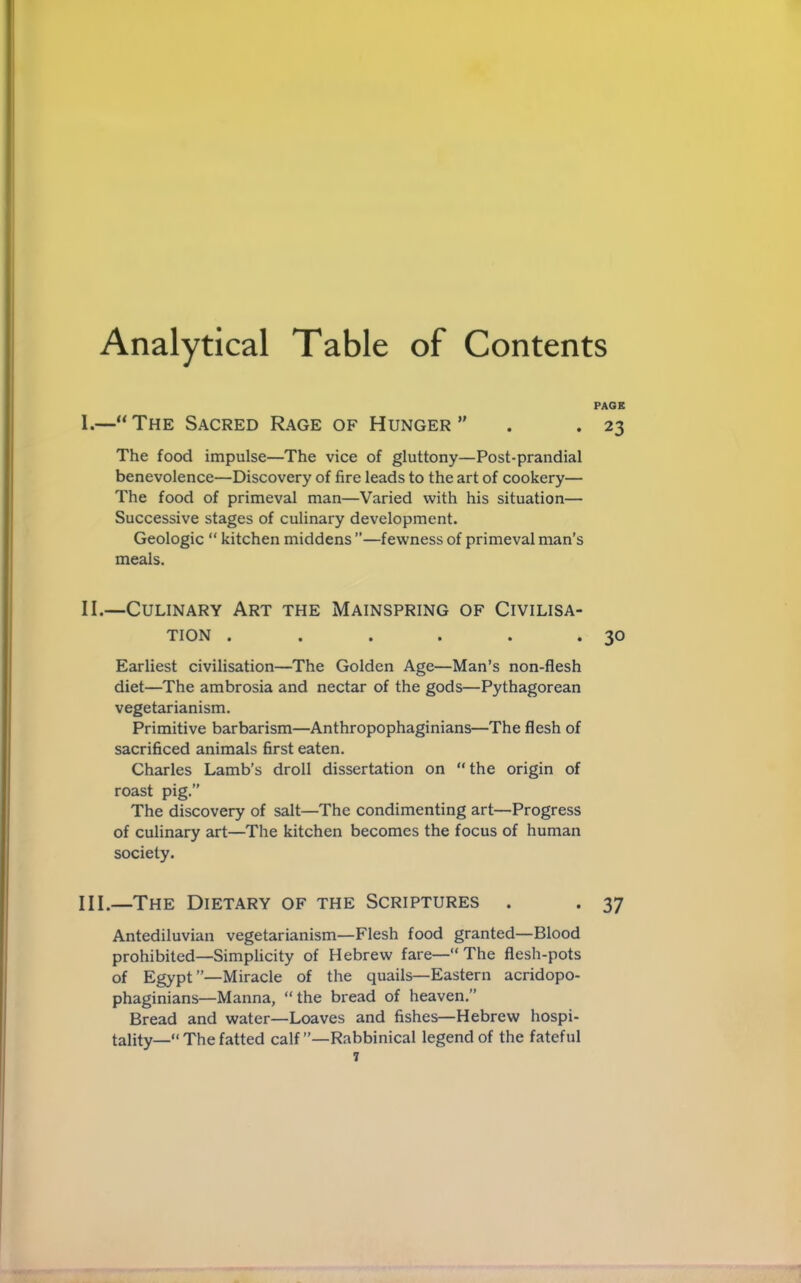 Analytical Table of Contents PAGE I. —“ The Sacred Rage of Hunger  . .23 The food impulse—The vice of gluttony—Post-prandial benevolence—Discovery of fire leads to the art of cookery— The food of primeval man—Varied with his situation— Successive stages of culinary development. Geologic “ kitchen middens ’’—fewness of primeval man’s meals. II. —Culinary Art the Mainspring of Civilisa- tion . . . . . ‘30 Earliest civilisation—The Golden Age—Man’s non-flesh diet—The ambrosia and nectar of the gods—Pythagorean vegetarianism. Primitive barbarism—Anthropophaginians—The flesh of sacrificed animals first eaten. Charles Lamb’s droll dissertation on “the origin of roast pig.” The discovery of salt—The condimenting art—Progress of culinary art—The kitchen becomes the focus of human society. III. —The Dietary of the Scriptures . . 37 Antediluvian vegetarianism—Flesh food granted—Blood prohibited—Simplicity of Hebrew fare—“The flesh-pots of Egypt”—Miracle of the quails—Eastern acridopo- phaginians—Manna, “the bread of heaven.” Bread and water—Loaves and fishes—Hebrew hospi- tality— The fatted calf ’’—Rabbinical legend of the fateful