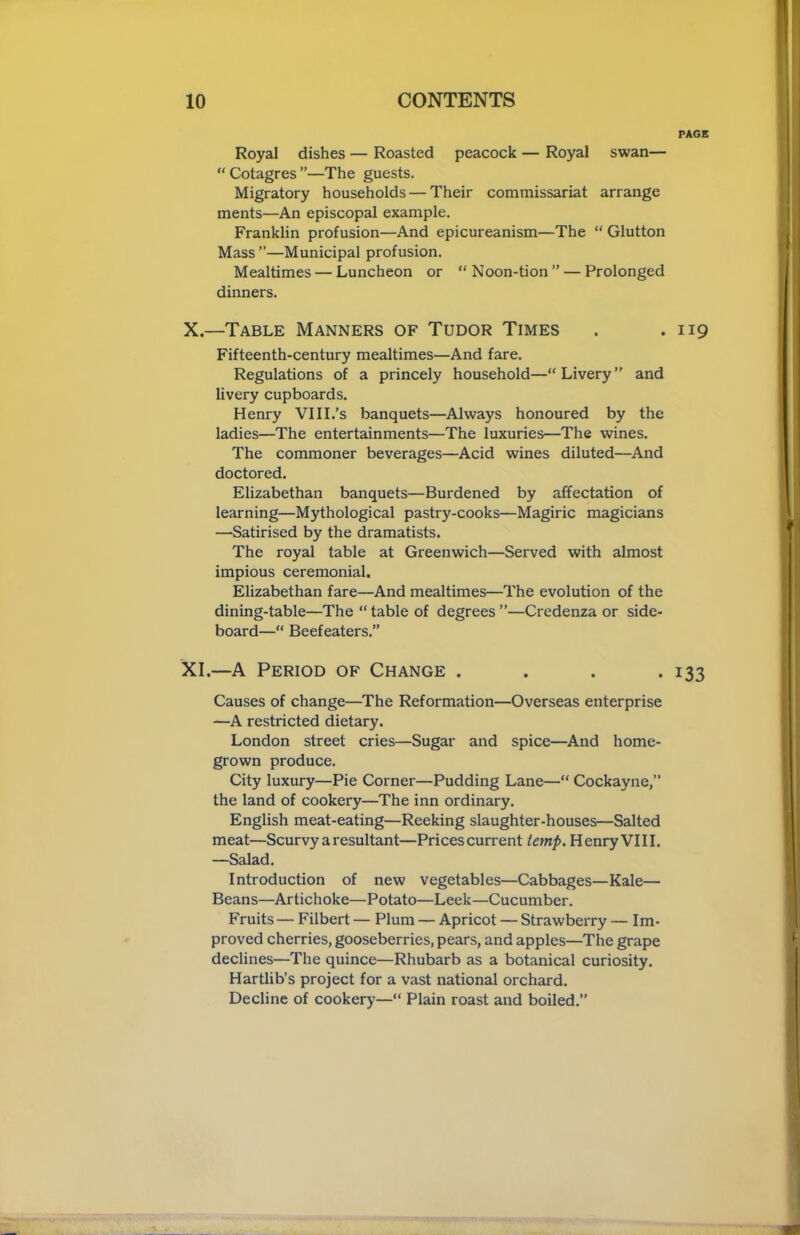 PAGE Royal dishes — Roasted peacock — Royal swan— “ Cotagres ”—The guests. Migratory households — Their commissariat arrange ments—An episcopal example. Franklin profusion—And epicureanism—The “ Glutton Mass ”—Municipal profusion. Mealtimes — Luncheon or “Noon-tion” — Prolonged dinners. X. —Table Manners of Tudor Times . .119 Fifteenth-century mealtimes—And fare. Regulations of a princely household—“Livery” and livery cupboards. Henry VIII.’s banquets—Always honoured by the ladies—The entertainments—The luxuries—The wines. The commoner beverages—Acid wines diluted—And doctored. Elizabethan banquets—Burdened by affectation of learning—Mythological pastry-cooks—Magiric magicians —Satirised by the dramatists. The royal table at Greenwich—Served with almost impious ceremonial. Elizabethan fare—And mealtimes—The evolution of the dining-table—The “ table of degrees ”—Credenza or side- board—“ Beefeaters.” XI. —A Period of Change . . . .133 Causes of change—The Reformation—Overseas enterprise —A restricted dietary. London street cries—Sugar and spice—And home- grown produce. City luxury—Pie Corner—Pudding Lane—“ Cockayne,” the land of cookery—The inn ordinary. English meat-eating—Reeking slaughter-houses—Salted meat—Scurvy a resultant—Prices current temp. Henry VIII. —Salad. Introduction of new vegetables—Cabbages—Kale— Beans—Artichoke—Potato—Leek—Cucumber. Fruits — Filbert — Plum — Apricot — Strawberry — Im- proved cherries, gooseberries, pears, and apples—The grape declines—The quince—Rhubarb as a botanical curiosity. Hartlib’s project for a vast national orchard. Decline of cookery—“ Plain roast and boiled.”