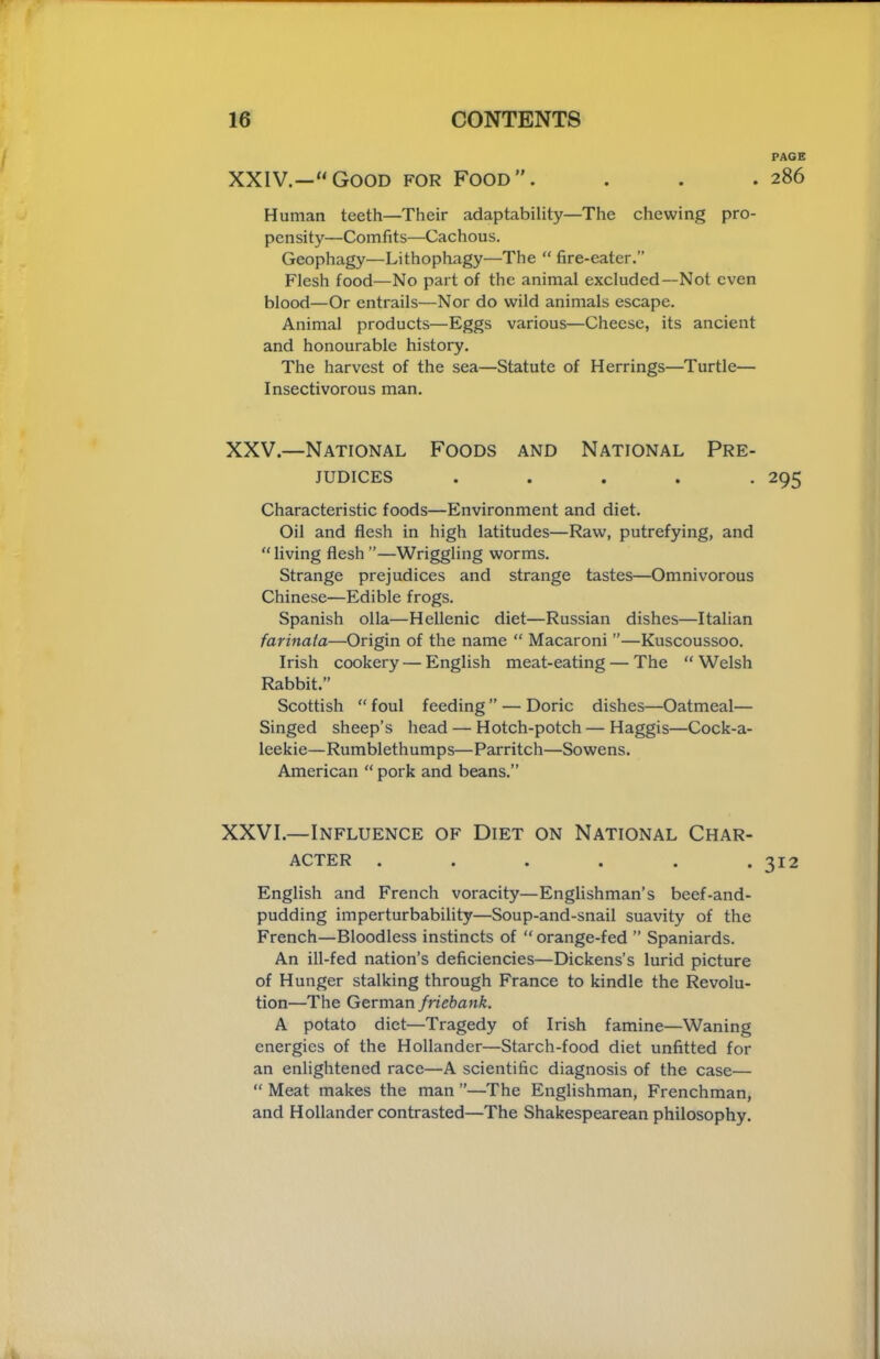 PAGE XXIV.—“Good for Food”. . . . 286 Human teeth—Their adaptability—The chewing pro- pensity—Comfits—Cachous. Geophagy—Lithophagy—The “ fire-eater.” Flesh food—No part of the animal excluded—Not even blood—Or entrails—Nor do wild animals escape. Animal products—Eggs various—Cheese, its ancient and honourable history. The harvest of the sea—Statute of Herrings—Turtle— Insectivorous man. XXV.—National Foods and National Pre- judices ..... 295 Characteristic foods—Environment and diet. Oil and flesh in high latitudes—Raw, putrefying, and “ living flesh ”—Wriggling worms. Strange prejudices and strange tastes—Omnivorous Chinese—Edible frogs. Spanish olla—Hellenic diet—Russian dishes—Italian fariiiaia—Origin of the name “ Macaroni ”—Kuscoussoo. Irish cookery — English meat-eating — The “Welsh Rabbit.” Scottish “ foul feeding ” — Doric dishes—Oatmeal— Singed sheep’s head — Hotch-potch — Haggis—Cock-a- leekie—Rumblethumps—Parritch—Sowens. American “ pork and beans.” XXVI.—Influence of Diet on National Char- acter . . . . . *312 English and French voracity—Englishman’s beef-and- pudding imperturbability—Soup-and-snail suavity of the French—Bloodless instincts of “ orange-fed ” Spaniards. An ill-fed nation’s deficiencies—Dickens’s lurid picture of Hunger stalking through France to kindle the Revolu- tion—The German friebank. A potato diet—Tragedy of Irish famine—Waning energies of the Hollander—Starch-food diet unfitted for an enlightened race—A scientific diagnosis of the case— “ Meat makes the man ”—The Englishman, Frenchman, and Hollander contrasted—The Shakespearean philosophy.