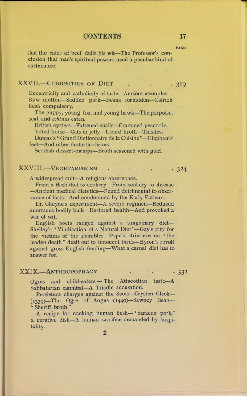 PAGE that the eater of beef dulls his wit—The Professor’s con- clusion that man’s spiritual powers need a peculiar kind of sustenance. XXVII.—Curiosities of Diet . . . 319 Eccentricity and catholicity of taste—Ancient examples— Raw mutton—Sodden pork—Beans forbidden—Ostrich flesh compulsory. The puppy, young fox, and young hawk—The porpoise, seal, and echinus eaten. British oysters—Fattened snails—Crammed peacocks. Salted horse—Cats in jelly—Lizard broth—Thistles. Dumas’s “ Grand Dictionnaire de la Cuisine ”—Elephants’ feet—And other fantastic dishes. Scottish dessert-turnips—Broth seasoned with gold. XXVIII.—Vegetarianism .... 324 A widespread cult—A religious observance. From a flesh diet to cookery—From cookery to disease —Ancient medical dietetics—Found detrimental to obser- vance of fasts—And condemned by the Early Fathers. Dr. Cheyne’s experiment—A severe regimen—Reduced enormous bodily bulk—Restored health—And provoked a war of wit. English poets ranged against a sanguinary diet— Shelley’s “ Vindication of a Natural Diet ”—Gay’s pity for the victims of the shambles—Pope’s strictures on “the leaden death ’’ dealt out to innocent birds—Byron’s revolt against gross English feeding—What a carnal diet has to answer for. XXIX.—Anthropophagy . . . .331 Ogres and child-eaters — The Attacottian taste—A Sabbatarian cannibal—A Triadic accusation. Persistent charges against the Scots—Crysten Cleek— (1339)—The Ogre of Angus (1440)—Sawney Bean— “Sheriff broth.” A recipe for cooking human flesh—“Saracen pork,” a curative dish—A human sacrifice demanded by hospi- tality. 2