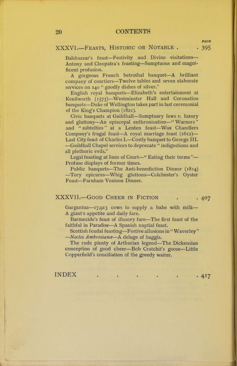 PAGE XXXVI.—Feasts, Historic or Notable . . 395 Balshazzar’s feast—Festivity and Divine visitations— Antony and Cleopatra’s feasting—Sumptuous and magni- ficent profusion. A gorgeous French betrothal banquet—A brilliant company of courtiers—Twelve tables and seven elaborate services on 140 “ goodly dishes of silver.” English royal banquets—Elizabeth’s entertainment at Kenilworth (1573)—Westminster Hall and Coronation banquets—Duke of Wellington takes part in last ceremonial of the King’s Champion (1821). Civic banquets at Guildhall—Sumptuary laws v. luxury and gluttony—An episcopal enthronisation—“ Warners ” and “ subtelties ” at a Lenten feast—Wax Chandlers Company’s frugal feast—A royal marriage feast (1612)— Last City feast of Charles I.—Costly banquet to George III. —Guildhall Chapel services to deprecate “ indigestions and all plethoric evils.” Legal feasting at Inns of Court—“ Eating their terms”— Profuse displays of former times. Public banquets—The Anti-benediction Dinner (1814) —Tory epicures—Whig gluttons—Colchester’s Oyster Feast—Farnham Venison Dinner. XXXVII.—Good Cheer in Fiction . . 407 Gargantua—17,913 cows to supply a babe with milk— A giant’s appetite and daily fare. Barmecide’s feast of illusory fare—The first feast of the faithful in Paradise—A Spanish nuptial feast. Scottish feudal feasting—Festive allusions in “ Waverley ” —Nodes Ambrosiance—A deluge of haggis. The rude plenty of Arthurian legend—The Dickensian conception of good cheer—Bob Cratchit’s goose—Little Copperfield’s conciliation of the greedy waiter. INDEX • 417