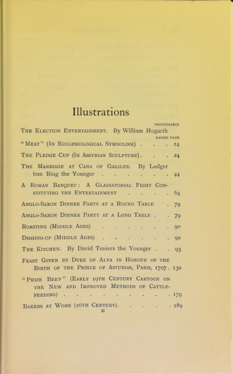 Illustrations FROXTISPIKCE The Election Entertainment, By William Hogarth FACING PAGE “Meat” (In Ecclesiological Symbolism) . . .24 The Pledge Cup (In Assyrian Sculpture) . , .24 The Marriage at Cana of Galilee. By Ludger tom Ring the Younger 44 A Roman Banquet : A Gladiatorial Fight Con- stituting the Entertainment . . . .64 Anglo-Saxon Dinner Party at a Round Table . 79 Anglo-Saxon Dinner Party at a Long Table . . 79 Roasting (Middle Ages) 90 Dishing-up (Middle Ages) 90 The Kitchen. By David Teniers the Younger , . 93 Feast Given by Duke of Alva in Honour of the Birth of the Prince of Asturias, Paris, 1707 . 130 “Prize Beef” (Early i9TH Century Cartoon on the New and Improved Methods of Cattle- feeding) 179 Bakers at Work (i6th Century) 189