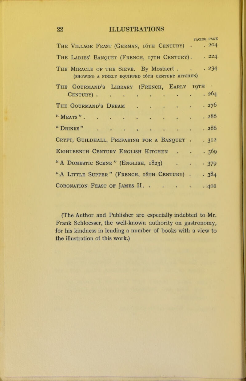 facing page The Village Feast (German, i6th Century) . • 204 The Ladies’ Banquet (French, 17TH Century). • 224 The Miracle of the Sieve. By Mostaert . . . 234 (SHOWING A FINELY EQUIPPED i6TH CENTURY KITCHEN) The Gourmand’s Library (French, Early 19TH Century) 264 The Gourmand’s Dream 276 “ Meats ” 286 “ Drinks ” 286 Crypt, Guildhall, Preparing for a Banquet . . 312 Eighteenth Century English Kitchen . . . 369 “ A Domestic Scene ” (English, 1823) . . . 379 “ A Little Supper ” (French, i8th Century) . . 384 Coronation Feast of James II 401 (The Author and Publisher are especially indebted to Mr. Frank Schloesser, the well-known authority on gastronomy, for his kindness in lending a number of books with a view to the illustration of this work.)