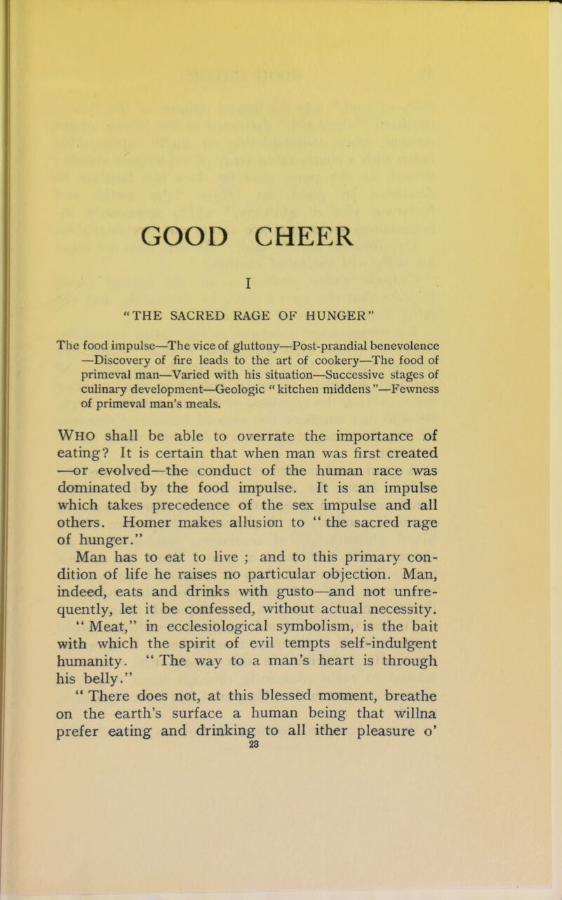GOOD CHEER I “THE SACRED RAGE OF HUNGER” The food impulse—The vice of gluttony—Post-prandial benevolence —Discovery of fire leads to the art of cookery—^The food of primeval man—Varied with his situation—Successive stages of culinary development—Geologic “kitchen middens”—Fewness of primeval man’s meals. Who shall be able to overrate the importance of eating? It is certain that when man was first created —or evolved—the conduct of the human race was dominated by the food impulse. It is an impulse which takes precedence of the sex impulse and all others. Homer makes allusion to “ the sacred rage of hunger.” Man has to eat to live ; and to this primary con- dition of life he raises no particular objection. Man, indeed, eats and drinks with gusto—and not unfre- quently, let it be confessed, without actual necessity. “ Meat,” in ecclesiological symbolism, is the bait with which the spirit of evil tempts self-indulgent humanity. “ The way to a man’s heart is through his belly.” “ There does not, at this blessed moment, breathe on the earth’s surface a human being that willna prefer eating and drinking to all ither pleasure o’