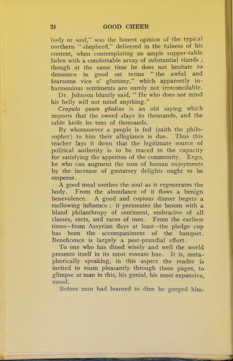 body or soul,” was the honest opinion of the typical northern “ shepherd,” delivered in the fulness of his content, when contemplating an ample supper-table laden with a comfortable array of substantial viands ; though at the same time he does not hesitate to denounce in good set terms “ the awful and fearsome vice o’ gluttony,” which apparently in- harmonious sentiments p-re surely not irreconcilable. Dr. Johnson bluntly said, “ He who does not mind his belly will not mind anything.” Crapula qiiam gladius is an old saying which imports that the sword slays its thousands, and the table knife its tens of thousands. By whomsoever a people is fed (saith the philo- sopher) to him their allegiance is due. Thus this teacher lays it down that the legitimate source of political authority is to be traced to the capacity for satisfying the appetites of the community. Ergo, he who can augment the sum of human enjoyments by the increase of gustatory delights ought to be emperor. A good rneal soothes the soul as it regenerates the body. From the abundance of it flows a benign benevolence. A good and copious dinner begets a mellowing influence ; it permeates the bosom with a bland philanthropy of sentiment, embracive of all classes, sects, and races of men. From the earliest times—from Assyrian days at least—the pledge cup has been the accompaniment of the banquet. Beneficence is largely a post-prandial effort. To one who has dined wisely and well the world presents itself in its most roseate hue. It is, meta- phorically speaking, in this aspect the reader is invited to roam pleasantly through these pages, to glimpse at man in this, his genial, his most expansive, mood. Before man had learned to dine he gorged him-