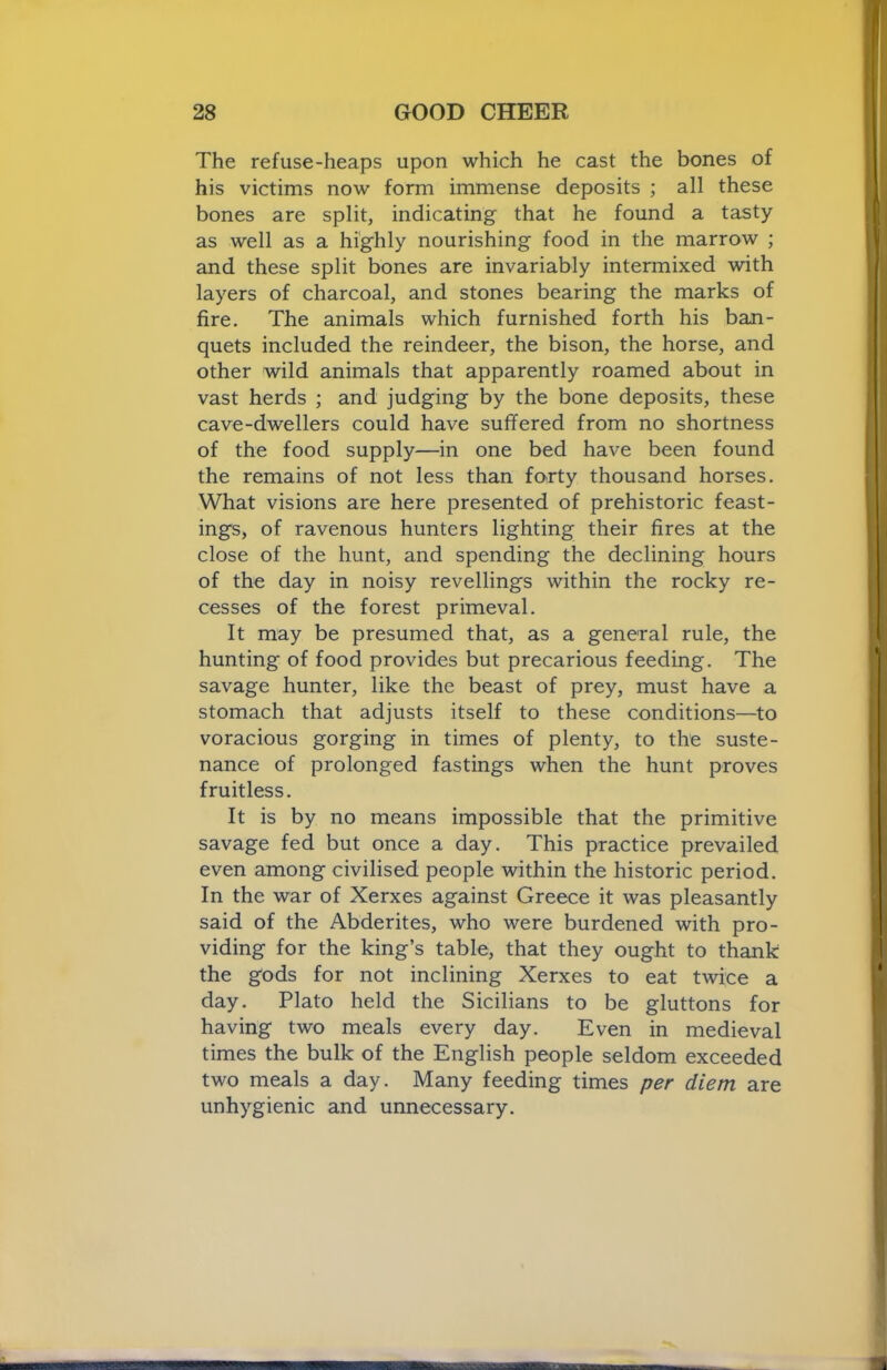 The refuse-heaps upon which he cast the bones of his victims now form immense deposits ; all these bones are split, indicating that he found a tasty as well as a highly nourishing food in the marrow ; and these split bones are invariably intermixed with layers of charcoal, and stones bearing the marks of fire. The animals which furnished forth his ban- quets included the reindeer, the bison, the horse, and other wild animals that apparently roamed about in vast herds ; and judging by the bone deposits, these cave-dwellers could have suffered from no shortness of the food supply—in one bed have been found the remains of not less than forty thousand horses. What visions are here presented of prehistoric feast- ings, of ravenous hunters lighting their fires at the close of the hunt, and spending the declining hours of the day in noisy revellings within the rocky re- cesses of the forest primeval. It may be presumed that, as a general rule, the hunting of food provides but precarious feeding. The savage hunter, like the beast of prey, must have a stomach that adjusts itself to these conditions—to voracious gorging in times of plenty, to the suste- nance of prolonged fastings when the hunt proves fruitless. It is by no means impossible that the primitive savage fed but once a day. This practice prevailed even among civilised people within the historic period. In the war of Xerxes against Greece it was pleasantly said of the Abderites, who were burdened with pro- viding for the king’s table, that they ought to thank the gods for not inclining Xerxes to eat twice a day. Plato held the Sicilians to be gluttons for having two meals every day. Even in medieval times the bulk of the English people seldom exceeded two meals a day. Many feeding times per diem are unhygienic and unnecessary.