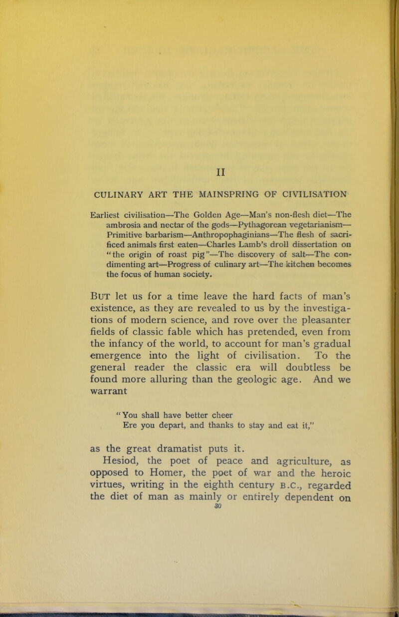 II CULINARY ART THE MAINSPRING OF CIVILISATION Earliest civilisation—The Golden Age—Man’s non-flesh diet—The ambrosia and nectar of the gods—Pythagorean vegetarianism— Primitive barbarism—Anthropophaginians—The flesh of sacri- ficed animals first eaten—Charles Lamb’s droll dissertation on “the origin of roast pig”—The discovery of salt—The con- dimenting art—Progress of culinary art—The kitchen becomes the focus of human society. But let us for a time leave the hard facts of man’s existence, as they are revealed to us by the investiga- tions of modern science, and rove over the pleasanter fields of classic fable which has pretended, even from the infancy of the world, to account for man’s gradual emergence into the light of civilisation. To the general reader the classic era will doubtless be found more alluring than the geologic age. And we warrant “You shall have better cheer Ere you depart, and thanks to stay and eat it,’’ as the great dramatist puts it. Hesiod, the poet of peace and agriculture, as opposed to Homer, the poet of war and the heroic virtues, writing in the eighth century B.C., regarded the diet of man as mainly or entirely dependent on