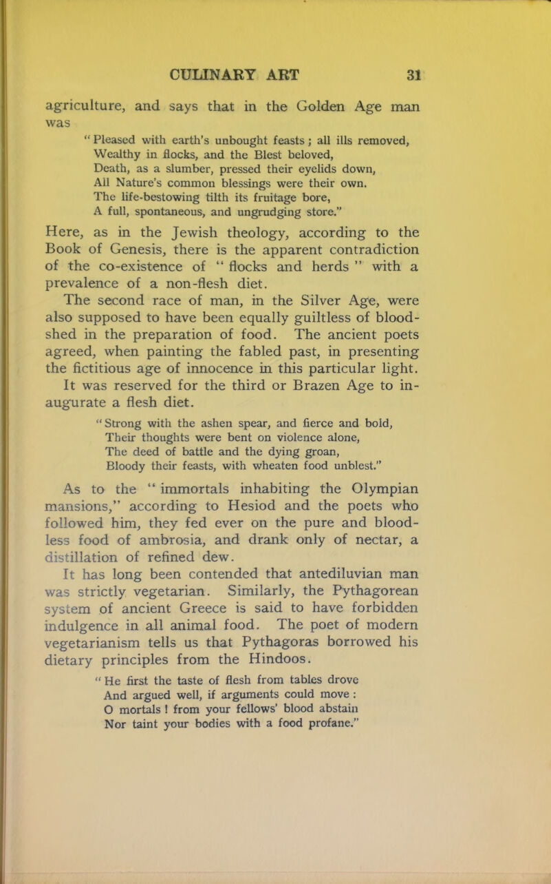 agriculture, and says that in the Golden Age man was “ Pleased with earth’s unbought feasts; all ills removed, Wealthy in flocks, and the Blest beloved, Death, as a slumber, pressed their eyelids down, All Nature’s common blessings were their own. The life-bestowing tilth its fruitage bore, A full, spontaneous, and ungrudging store.” Here, as in the Jewish theology, according to the Book of Genesis, there is the apparent contradiction of the co-existence of “ flocks and herds ” with a prevalence of a non-flesh diet. The second race of man, in the Silver Age, were also supposed to have been equally guiltless of blood- shed in the preparation of food. The ancient poets agreed, when painting the fabled past, in presenting the fictitious age of innocence in this particular light. It was reserved for the third or Brazen Age to in- augurate a flesh diet, Strong with the ashen spear, and fierce and bold, Their thoughts were bent on violence alone. The deed of battle and the dying groan, Bloody their feasts, with wheaten food unblest.” As to the “ immortals inhabiting the Olympian mansions,” according to Hesiod and the poets who followed him, they fed ever on the pure and blood- less food of ambrosia, and drank only of nectar, a distillation of refined dew. It has long been contended that antediluvian man was strictly vegetarian. Similarly, the Pythagorean system of ancient Greece is said to have forbidden indulgence in all animal food. The poet of modern vegetarianism tells us that Pythagoras borrowed his dietary principles from the Hindoos. “ He first the taste of flesh from tables drove And argued well, if arguments could move : O mortals ! from your fellows’ blood abstain Nor taint your bodies with a food profane.”