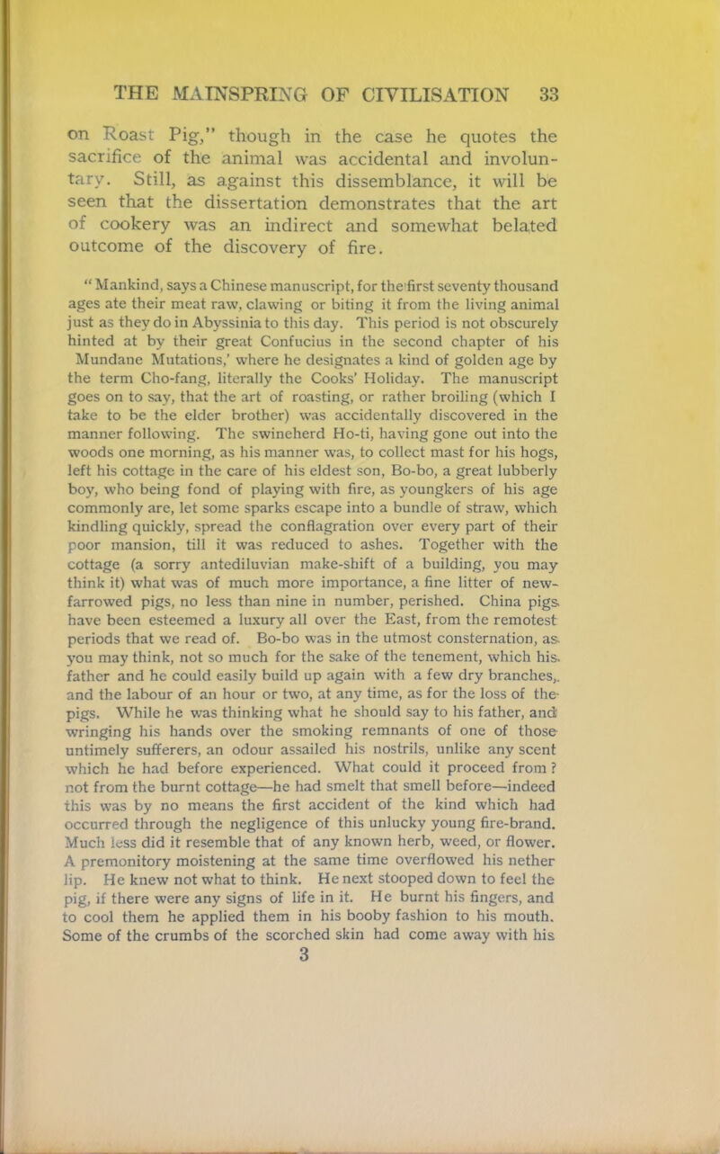 on Roast Pig,” though in the case he quotes the sacrifice of the animal was accidental and involun- tary. Still, as against this dissemblance, it will be seen that the dissertation demonstrates that the art of cookery was an indirect and somewhat belated outcome of the discovery of fire. “ Mankind, says a Chinese manuscript, for the'first seventy thousand ages ate their meat raw, clawing or biting it from the living animal just as they do in Abyssinia to this day. This period is not obscurely hinted at by their great Confucius in the second chapter of his Mundane Mutations,' where he designates a kind of golden age by the term Cho-fang, literally the Cooks’ Holiday. The manuscript goes on to say, that the art of roasting, or rather broiling (which I take to be the elder brother) was accidentally discovered in the manner following. The swineherd Ho-ti, having gone out into the woods one morning, as his manner was, to collect mast for his hogs, left his cottage in the care of his eldest son, Bo-bo, a great lubberly boy, who being fond of playing with fire, as youngkers of his age commonly are, let some sparks escape into a bundle of straw, which kindling quickly, spread the conflagration over every part of their poor mansion, till it was reduced to ashes. Together with the cottage (a sorry antediluvian make-shift of a building, you may think it) what was of much more importance, a fine litter of new- farrowed pigs, no less than nine in number, perished. China pigs, have been esteemed a luxury all over the East, from the remotest periods that we read of. Bo-bo was in the utmost consternation, as. you may think, not so much for the sake of the tenement, which his. father and he could easily build up again with a few dry branches,, and the labour of an hour or two, at any time, as for the loss of the- pigs. While he was thinking what he should say to his father, and wringing his hands over the smoking remnants of one of those untimely sufferers, an odour assailed his nostrils, unlike any scent which he had before experienced. What could it proceed from ? not from the burnt cottage—he had smelt that smell before—indeed this was by no means the first accident of the kind which had occurred through the negligence of this unlucky young fire-brand. Much less did it resemble that of any known herb, weed, or flower. A premonitory moistening at the same time overflowed his nether lip. He knew not what to think. He next stooped down to feel the pig, if there were any signs of life in it. He burnt his fingers, and to cool them he applied them in his booby fashion to his mouth. Some of the crumbs of the scorched skin had come away with his 3