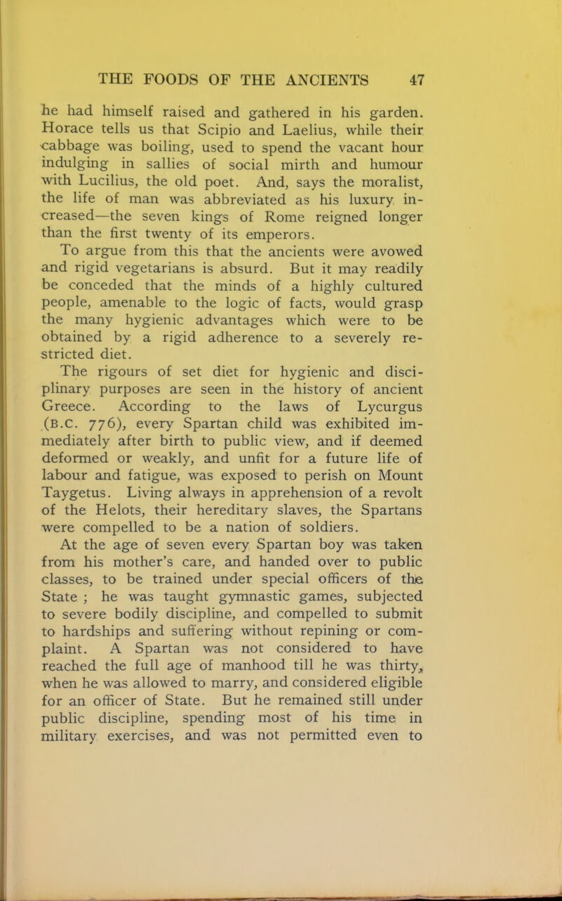 he had himself raised and gathered in his garden. Horace tells us that Scipio and Laelius, while their cabbage was boiling, used to spend the vacant hour indulging in sallies of social mirth and humour with Lucilius, the old poet. And, says the moralist, the life of man was abbreviated as his luxury in- creased—the seven kings of Rome reigned longer than the first twenty of its emperors. To argue from this that the ancients were avowed and rigid vegetarians is absurd. But it may readily be conceded that the minds of a highly cultured people, amenable to the logic of facts, would grasp the many hygienic advantages which were to be obtained by a rigid adherence to a severely re- stricted diet. The rigours of set diet for hygienic and disci- plinary purposes are seen in the history of ancient Greece. According to the laws of Lycurgus (b.C. 776), every Spartan child was exhibited im- mediately after birth to public view, and if deemed deformed or weakly, and unfit for a future life of labour and fatigue, was exposed to perish on Mount Taygetus. Living always in apprehension of a revolt of the Helots, their hereditary slaves, the Spartans were compelled to be a nation of soldiers. At the age of seven every, Spartan boy was taken from his mother’s care, and handed over to public classes, to be trained under special officers of the State ; he was taught gymnastic games, subjected to severe bodily discipline, and compelled to submit to hardships and suffering without repining or com- plaint. A Spartan was not considered to have reached the full age of manhood till he was thirty,, when he was allowed to marry, and considered eligible for an officer of State. But he remained still under public discipline, spending most of his time in military exercises, and was not permitted even to