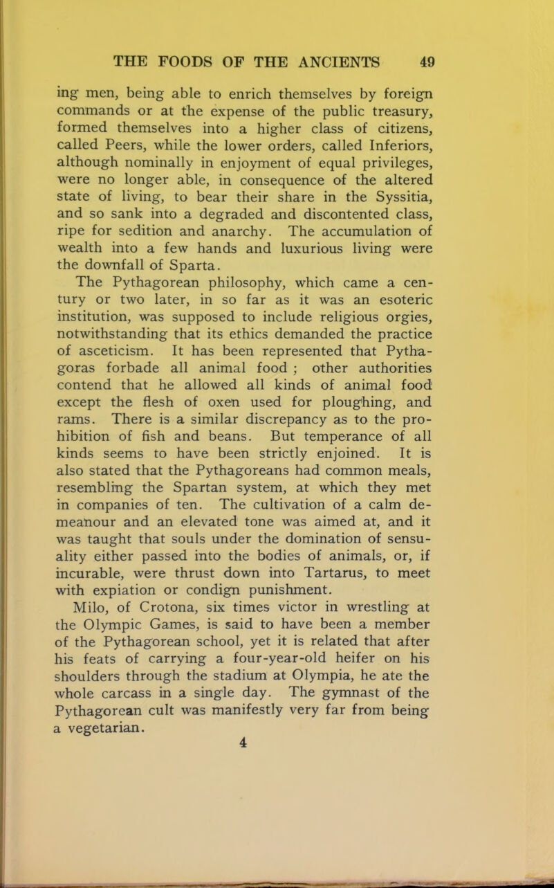 ing men, being able to enrich themselves by foreign commands or at the expense of the public treasury, formed themselves into a higher class of citizens, called Peers, while the lower orders, called Inferiors, although nominally in enjoyment of equal privileges, were no longer able, in consequence of the altered state of living, to bear their share in the Syssitia, and so sank into a degraded and discontented class, ripe for sedition and anarchy. The accumulation of wealth into a few hands and luxurious living were the downfall of Sparta. The Pythagorean philosophy, which came a cen- tury or two later, in so far as it was an esoteric institution, was supposed to include religious orgies, notwithstanding that its ethics demanded the practice of asceticism. It has been represented that Pytha- goras forbade all animal food ; other authorities contend that he allowed all kinds of animal food except the flesh of oxen used for ploughing, and rams. There is a similar discrepancy as to the pro- hibition of fish and beans. But temperance of all kinds seems to have been strictly enjoined. It is also stated that the Pythagoreans had common meals, resembling the Spartan system, at which they met in companies of ten. The cultivation of a calm de- meanour and an elevated tone was aimed at, and it was taught that souls under the domination of sensu- ality either passed into the bodies of animals, or, if incurable, were thrust down into Tartarus, to meet with expiation or condign punishment. Milo, of Crotona, six times victor in wrestling at the Olympic Games, is said to have been a member of the Pythagorean school, yet it is related that after his feats of carrying a four-year-old heifer on his shoulders through the stadium at Olympia, he ate the whole carcass in a single day. The gymnast of the Pythagorean cult was manifestly very far from being a vegetarian. 4