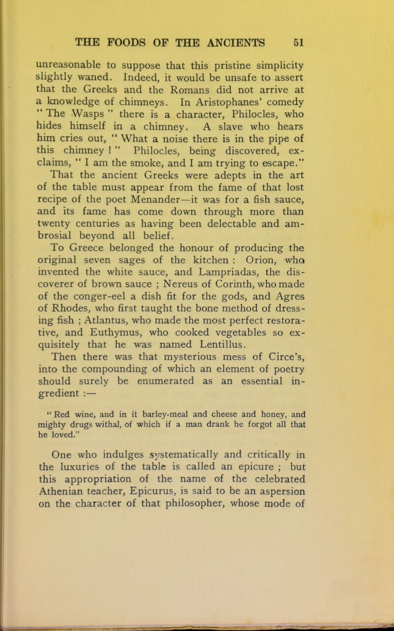 unreasonable to suppose that this pristine simplicity slightly waned. Indeed, it would be unsafe to assert that the Greeks and the Romans did not arrive at a knowledge of chimneys. In Aristophanes’ comedy “The Wasps” there is a character, Philocles, who hides himself in a chimney. A slave who hears him cries out, “ What a noise there is in the pipe of this chimney ! ” Philocles, being discovered, ex- claims, “ I am the smoke, and I am trying to escape.” That the ancient Greeks were adepts in the art of the table must appear from the fame of that lost recipe of the poet Menander—it was for a fish sauce, and its fame has come down through more than twenty centuries as having been delectable and am- brosial beyond all belief. To Greece belonged the honour of producing the original seven sages of the kitchen : Orion, who invented the white sauce, and Lampriadas, the dis- coverer of brown sauce ; Nereus of Corinth, who made of the conger-eel a dish fit for the gods, and Agres of Rhodes, who first taught the bone method of dress- ing fish ; Atlantus, who made the most perfect restora- tive, and Euthymus, who cooked vegetables so ex- quisitely that he was named Lentillus. Then there was that mysterious mess of Circe’s, into the compounding of which an element of poetry should surely be enumerated as an essential in- gredient :— “ Red wine, and in it barley-meal and cheese and honey, and mighty drugs withal, of which if a man drank he forgot all that he loved.” One who indulges systematically and critically in the luxuries of the table is called an epicure ; but this appropriation of the name of the celebrated Athenian teacher, Epicurus, is said to be an aspersion on the character of that philosopher, whose mode of
