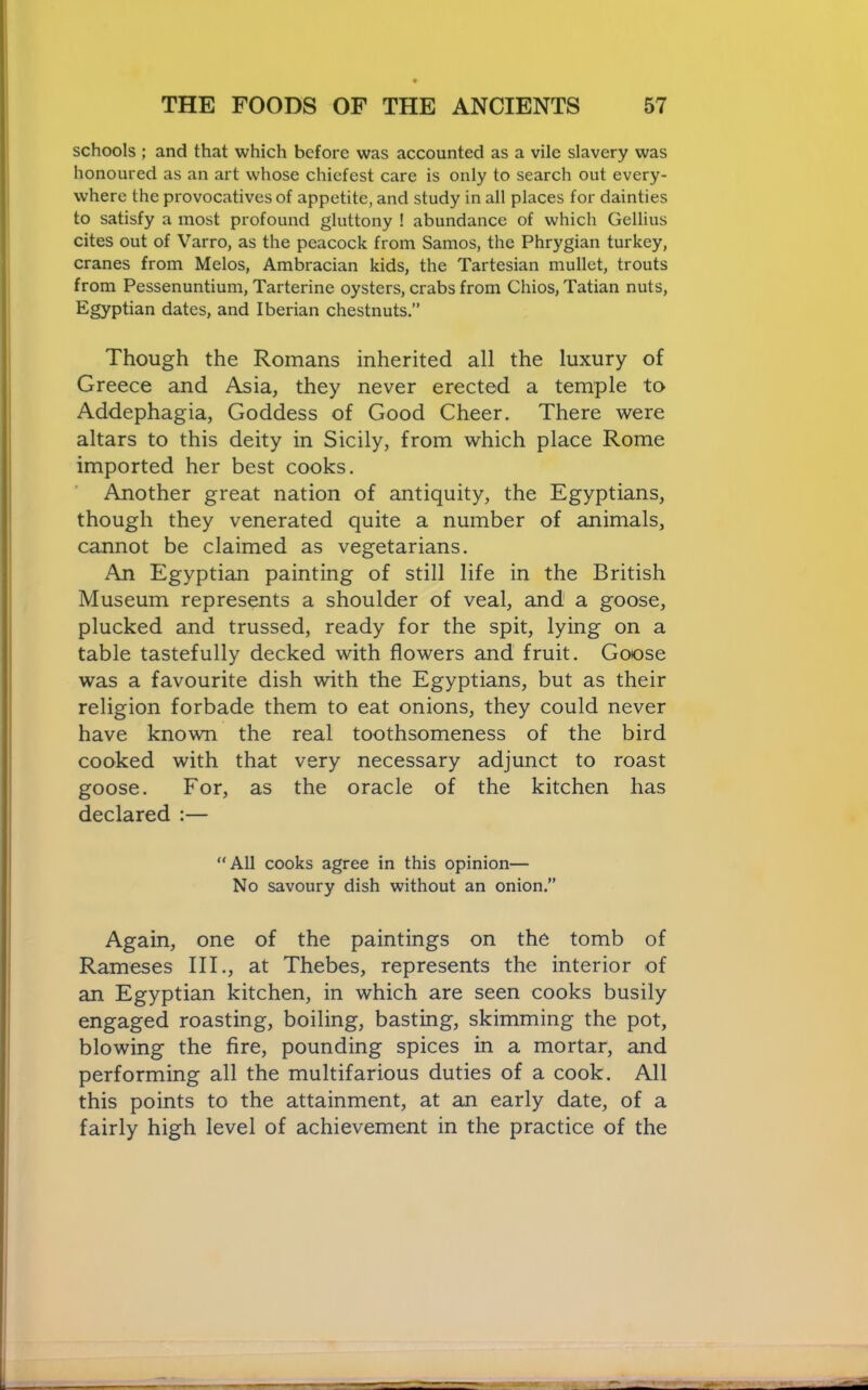 schools ; and that which before was accounted as a vile slavery was honoured as an art whose chiefest care is only to search out every- where the provocatives of appetite, and study in all places for dainties to satisfy a most profound gluttony ! abundance of which Gellius cites out of Varro, as the peacock from Samos, the Phrygian turkey, cranes from Melos, Ambracian kids, the Tartesian mullet, trouts from Pessenuntium, Tarterine oysters, crabs from Chios, Tatian nuts, Egyptian dates, and Iberian chestnuts.” Though the Romans inherited all the luxury of Greece and Asia, they never erected a temple to Addephagia, Goddess of Good Cheer, There were altars to this deity in Sicily, from which place Rome imported her best cooks. Another great nation of antiquity, the Egyptians, though they venerated quite a number of animals, cannot be claimed as vegetarians. An Egyptian painting of still life in the British Museum represents a shoulder of veal, and a goose, plucked and trussed, ready for the spit, lying on a table tastefully decked with flowers and fruit. Goose was a favourite dish with the Egyptians, but as their religion forbade them to eat onions, they could never have known the real toothsomeness of the bird cooked with that very necessary adjunct to roast goose. For, as the oracle of the kitchen has declared :— “All cooks agree in this opinion— No savoury dish without an onion.” Again, one of the paintings on the tomb of Rameses III., at Thebes, represents the interior of an Egyptian kitchen, in which are seen cooks busily engaged roasting, boiling, basting, skimming the pot, blowing the fire, pounding spices in a mortar, and performing all the multifarious duties of a cook. All this points to the attainment, at an early date, of a fairly high level of achievement in the practice of the