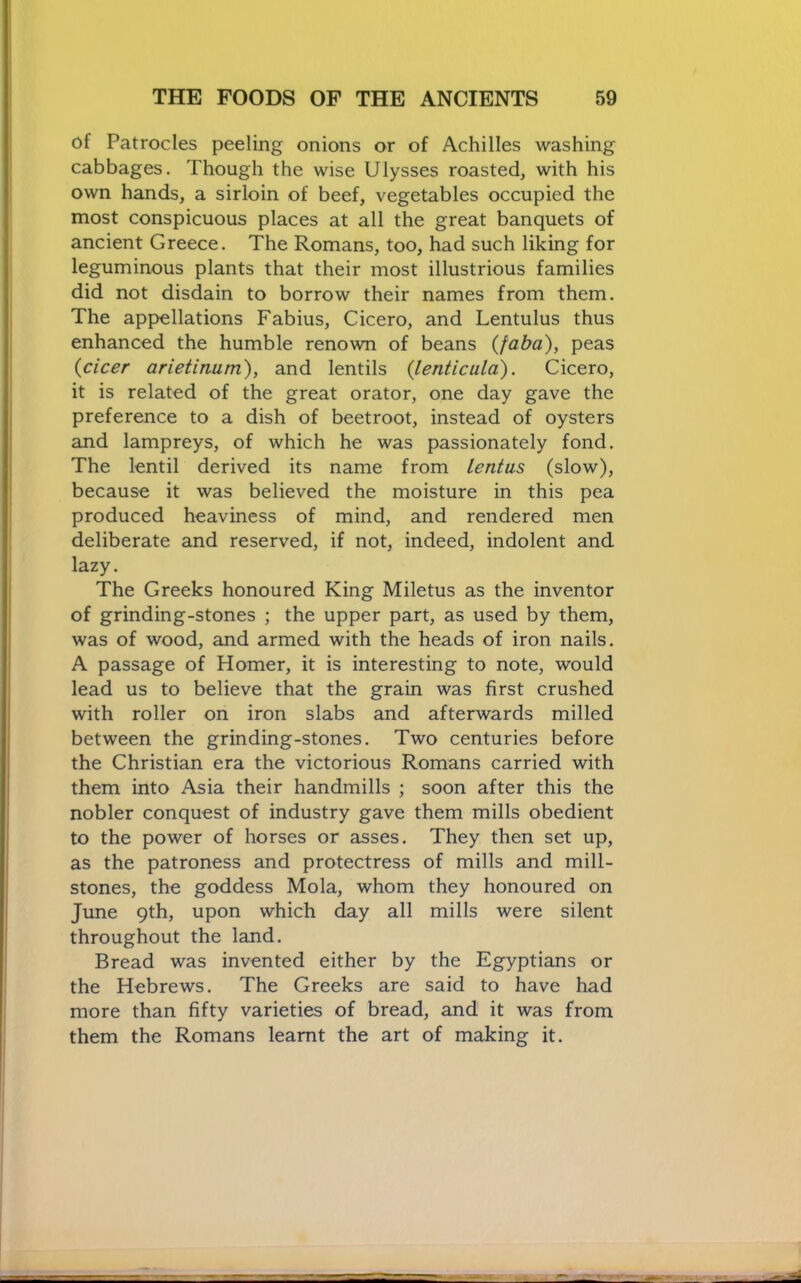 of Patrocles peeling onions or of Achilles washing cabbages. Though the wise Ulysses roasted, with his own hands, a sirloin of beef, vegetables occupied the most conspicuous places at all the great banquets of ancient Greece, The Romans, too, had such liking for leguminous plants that their most illustrious families did not disdain to borrow their names from them. The appellations Fabius, Cicero, and Lentulus thus enhanced the humble renown of beans {faba), peas {cicer arietiniim), and lentils {lenticuld). Cicero, it is related of the great orator, one day gave the preference to a dish of beetroot, instead of oysters and lampreys, of which he was passionately fond. The lentil derived its name from lentus (slow), because it was believed the moisture in this pea produced heaviness of mind, and rendered men deliberate and reserved, if not, indeed, indolent and lazy. The Greeks honoured King Miletus as the inventor of grinding-stones ; the upper part, as used by them, was of wood, and armed with the heads of iron nails. A passage of Homer, it is interesting to note, would lead us to believe that the grain was first crushed with roller on iron slabs and afterwards milled between the grinding-stones. Two centuries before the Christian era the victorious Romans carried with them into Asia their handmills ; soon after this the nobler conquest of industry gave them mills obedient to the power of horses or asses. They then set up, as the patroness and protectress of mills and mill- stones, the goddess Mola, whom they honoured on June 9th, upon which day all mills were silent throughout the land. Bread was invented either by the Egyptians or the Hebrews. The Greeks are said to have had more than fifty varieties of bread, and it was from them the Romans learnt the art of making it.