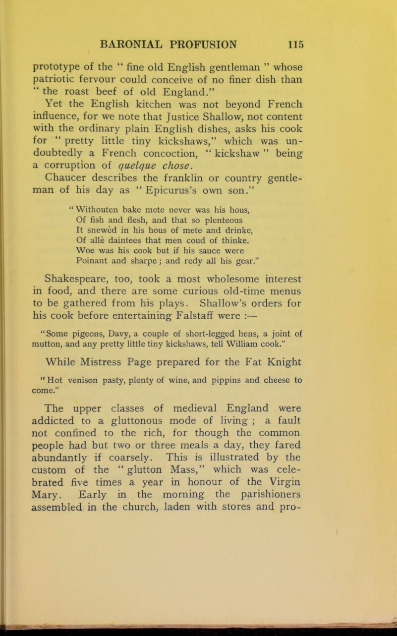 prototype of the “ fine old English gentleman ” whose patriotic fervour could conceive of no finer dish than “ the roast boef of old England.” Yet the English kitchen was not beyond French influence, for we note that Justice Shallow, not content with the ordinary plain English dishes, asks his cook for ” pretty little tiny kickshaws,” which was un- doubtedly a French concoction, ‘‘ kickshaw ” being a corruption of qwelque chose. Chaucer describes the franklin or country gentle- man of his day as “ Epicurus’s own son.” “ Withouten bake mete never was his hous, Of fish and flesh, and that so plenteous It snewed in his hous of mete and drinkc, Of alle daintees that men coud of thinke. Woe was his cook but if his sauce were Poinant and sharpe; and redy all his gear.” Shakespeare, too, took a most wholesome interest in food, and there are some curious old-time menus to be gathered from his plays. Shallow’s orders for his cook before entertaining Falstaff were :— “Some pigeons, Davy, a couple of short-legged hens, a joint of mutton, and any pretty little tiny kickshaws, tell William cook.” While Mistress Page prepared for the Fat Knight “ Hot venison pasty, plenty of wine, and pippins and cheese to come.” The upper classes of medieval England were addicted to a gluttonous mode of living ; a fault not confined to the rich, for though the common people had but two or three meals a day, they fared abundantly if coarsely. This is illustrated by the custom of the ‘‘ glutton Mass,” which was cele- brated five times a year in honour of the Virgin Mary. Early in the morning the parishioners assembled in the church, laden with stores and pro-