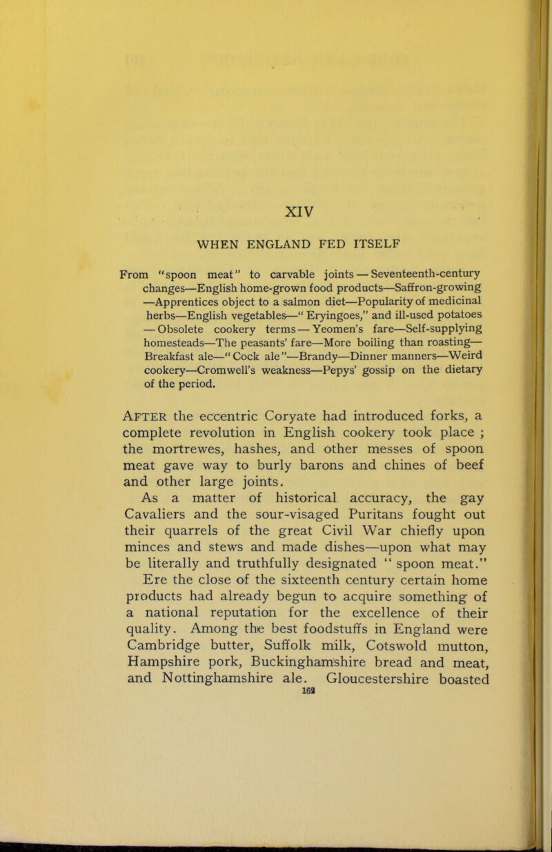 XIV WHEN ENGLAND FED ITSELF From “spoon meat” to carvable joints — Seventeenth-century changes—English home-grown food products—Saffron-growing —Apprentices object to a salmon diet—Popularity of medicinal herbs—English vegetables—“ Eryingoes,” and ill-used potatoes — Obsolete cookery terms — Yeomen’s fare—Self-supplying homesteads—The peasants’ fare—More boiling than roasting— Breakfast ale—“Cock ale”—Brandy—Dinner manners—Weird cookery—Cromwell’s weakness—Pepys’ gossip on the dietary of the period. After the eccentric Coryate had introduced forks, a complete revolution in English cookery took place ; the mortrewes, hashes, and other messes of spoon meat gave way to burly barons and chines of beef and other large joints. As a matter of historical accuracy, the gay Cavaliers and the sour-visaged Puritans fought out their quarrels of the great Civil War chiefly upon minces and stews and made dishes—upon what may be literally and truthfully designated “ spoon meat.” Ere the close of the sixteenth century certain home products had already begun to acquire something of a national reputation for the excellence of their quality. Among the best foodstuffs in England were Cambridge butter, Suffolk milk, Cotswold mutton, Hampshire pork, Buckinghamshire bread and meat, and Nottinghamshire ale. Gloucestershire boasted 163