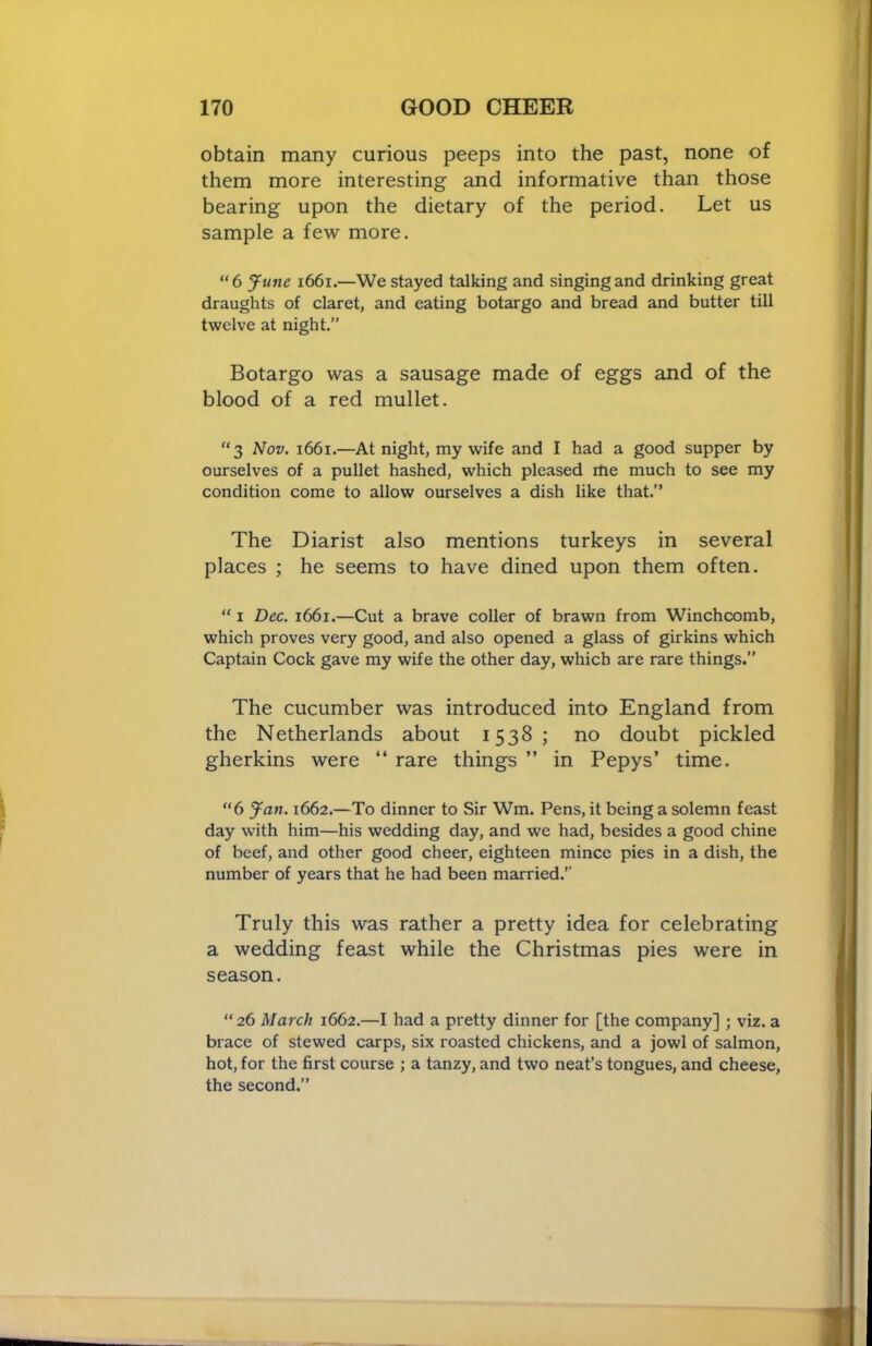 obtain many curious peeps into the past, none of them more interesting and informative than those bearing upon the dietary of the period. Let us sample a few more. “6 June i66i.—We stayed talking and singing and drinking great draughts of claret, and eating botargo and bread and butter till twelve at night.” Botargo was a sausage made of eggs and of the blood of a red mullet. “3 Nov. 1661.—At night, my wife and I had a good supper by ourselves of a pullet hashed, which pleased rtie much to see my condition come to allow ourselves a dish like that.” The Diarist also mentions turkeys in several places ; he seems to have dined upon them often. “ I Dec. i66i.—Cut a brave coller of brawn from Winchcomb, which proves very good, and also opened a glass of girkins which Captain Cock gave my wife the other day, which are rare things.” The cucumber was introduced into England from the Netherlands about 1538; no doubt pickled gherkins were “ rare things ” in Pepys’ time. “6 Jan. 1662.—To dinner to Sir Wm. Pens, it being a solemn feast day with him—his wedding day, and we had, besides a good chine of beef, and other good cheer, eighteen mince pies in a dish, the number of years that he had been married.'' Truly this was rather a pretty idea for celebrating a wedding feast while the Christmas pies were in season. “ 26 March 1662.—I had a pretty dinner for [the company] ; viz. a brace of stewed carps, six roasted chickens, and a jowl of salmon, hot, for the first course ; a tanzy, and two neat’s tongues, and cheese, the second.”