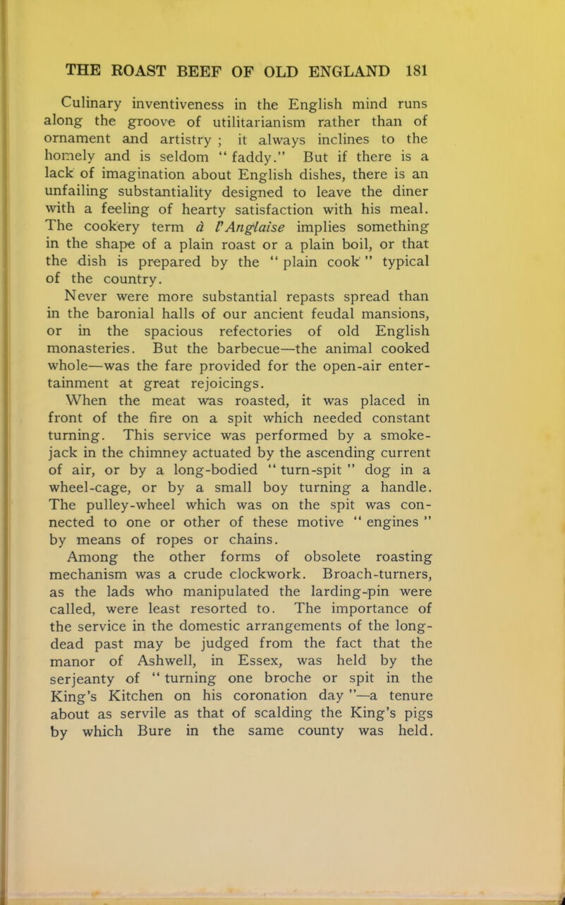 Culinary inventiveness in the English mind runs along the groove of utilitarianism rather than of ornament and artistry ; it always inclines to the homely and is seldom “ faddy,” But if there is a lack of imagination about English dishes, there is an unfailing substantiality designed to leave the diner with a feeling of hearty satisfaction with his meal. The cookery term d VAnglaise implies something in the shape of a plain roast or a plain boil, or that the dish is prepared by the ‘‘ plain cook ” typical of the country. Never were more substantial repasts spread than in the baronial halls of our ancient feudal mansions, or in the spacious refectories of old English monasteries. But the barbecue—the animal cooked whole—was the fare provided for the open-air enter- tainment at great rejoicings. When the meat was roasted, it was placed in front of the fire on a spit which needed constant turning. This service was performed by a smoke- jack in the chimney actuated by the ascending current of air, or by a long-bodied “ turn-spit ” dog in a wheel-cage, or by a small boy turning a handle. The pulley-wheel which was on the spit was con- nected to one or other of these motive ‘‘ engines ” by means of ropes or chains. Among the other forms of obsolete roasting mechanism was a crude clockwork. Broach-turners, as the lads who manipulated the larding-pin were called, were least resorted to. The importance of the service in the domestic arrangements of the long- dead past may be judged from the fact that the manor of Ashwell, in Essex, was held by the serjeanty of “ turning one broche or spit in the King’s Kitchen on his coronation day ”—a tenure about as servile as that of scalding the King’s pigs by which Bure in the same county was held.