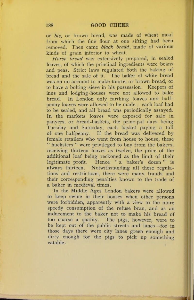 or bis, or brown bread, was made of wheat meal from which the fine flour at one sifting had been removed. Then came black bread, made of various kinds of grain inferior to wheat. Horse bread was extensively prepared, in sealed loaves, of which the principal ingredients were beans and peas. Strict laws regulated both the baking of bread and the sale of it. The baker of white bread was on no account to make tourte, or brown bread, or to have a bolting-sieve in his possession. Keepers of inns and lodging-houses were not allowed to bake bread. In London only farthing loaves and half- penny loaves were allowed to be made ; each loaf had to be sealed, and all bread was periodically assayed. In the markets loaves were exposed for sale in panyers, or bread-baskets, the principal days being Tuesday and Saturday, each basket paying a toll of one halfpenny. If the bread was delivered by female retailers who went from house to house, these “ hucksters ” were privileged to buy from the bakers, receiving thirteen loaves as twelve, the price of the additional loaf being reckoned as the limit of their legitimate profit. Hence “ a baker’s dozen ” is always thirteen. Notwithstanding all these regula- tions and restrictions, there were many frauds and their corresponding penalties known to the trade of a baker in medieval times. In the Middle Ages London bakers were allowed to keep swine in their houses when other persons were forbidden, apparently with a view to the more speedy consumption of the refuse bran, and as an inducement to the baker not to make his bread of too coarse a quality. The pigs, however, were to be kept out of the public streets and lanes—for in those days there were city lanes green enough and dirty enough for the pigs to pick up something eatable.