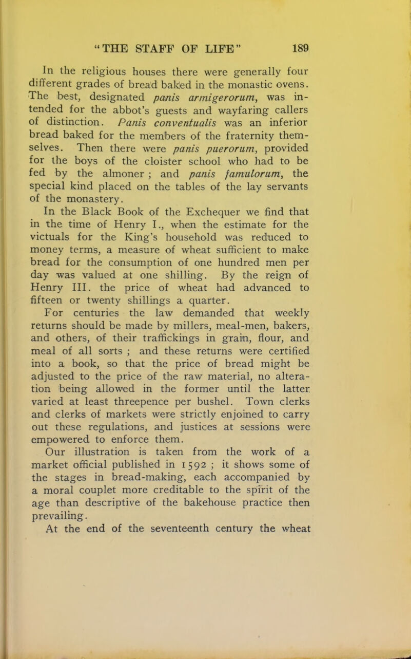 In the religious houses there were generally four different grades of bread baked in the monastic ovens. The best, designated panis annigerorum, was in- tended for the abbot’s guests and wayfaring callers of distinction. Panis conventualis was an inferior bread baked for the members of the fraternity them- selves. Then there were panis puerorum, provided for the boys of the cloister school who had to be fed by the almoner ; and panis famulorum, the special kind placed on the tables of the lay servants of the monastery. In the Black Book of the Exchequer we find that in the time of Henry I., when the estimate for the victuals for the King’s household was reduced to money terms, a measure of wheat sufficient to make bread for the consumption of one hundred men per day was valued at one shilling. By the reign of Henry HI. the price of wheat had advanced to fifteen or twenty shillings a quarter. For centuries the law demanded that weekly returns should be made by millers, meal-men, bakers, and others, of their traffickings in grain, flour, and meal of all sorts ; and these returns were certified into a book, so that the price of bread might be adjusted to the price of the raw material, no altera- tion being allowed in the former until the latter varied at least threepence per bushel. Town clerks and clerks of markets were strictly enjoined to carry out these regulations, and justices at sessions were empowered to enforce them. Our illustration is taken from the work of a market official published in 1592 ; it shows some of the stages in bread-making, each accompanied by a moral couplet more creditable to the spirit of the age than descriptive of the bakehouse practice then prevailing. At the end of the seventeenth century the wheat