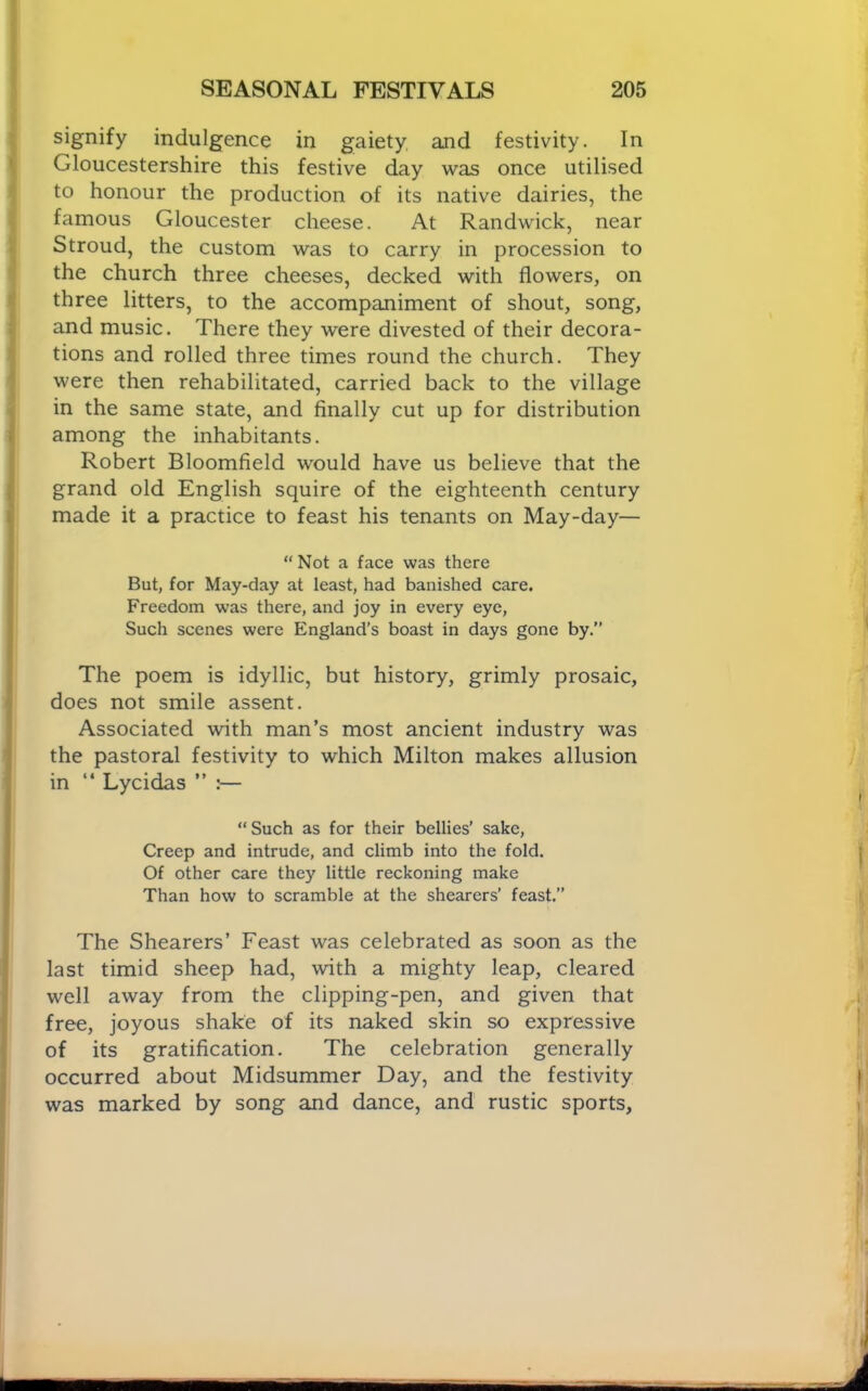 signify indulgence in gaiety and festivity. In Gloucestershire this festive day was once utilised to honour the production of its native dairies, the famous Gloucester cheese. At Randwick, near Stroud, the custom was to carry in procession to the church three cheeses, decked with flowers, on three litters, to the accompaniment of shout, song, and music. There they were divested of their decora- tions and rolled three times round the church. They were then rehabilitated, carried back to the village in the same state, and finally cut up for distribution among the inhabitants. Robert Bloomfield would have us believe that the grand old English squire of the eighteenth century made it a practice to feast his tenants on May-day— “ Not a face was there But, for May-day at least, had banished care. Freedom was there, and joy in every eye. Such scenes were England’s boast in days gone by.” The poem is idyllic, but history, grimly prosaic, does not smile assent. Associated with man’s most ancient industry was the pastoral festivity to which Milton makes allusion in “ Lycidas ” :— “Such as for their bellies’ sake. Creep and intrude, and climb into the fold. Of other care they little reckoning make Than how to scramble at the shearers’ feast.” The Shearers’ Feast was celebrated as soon as the last timid sheep had, with a mighty leap, cleared well away from the clipping-pen, and given that free, joyous shake of its naked skin so expressive of its gratification. The celebration generally occurred about Midsummer Day, and the festivity was marked by song and dance, and rustic sports.