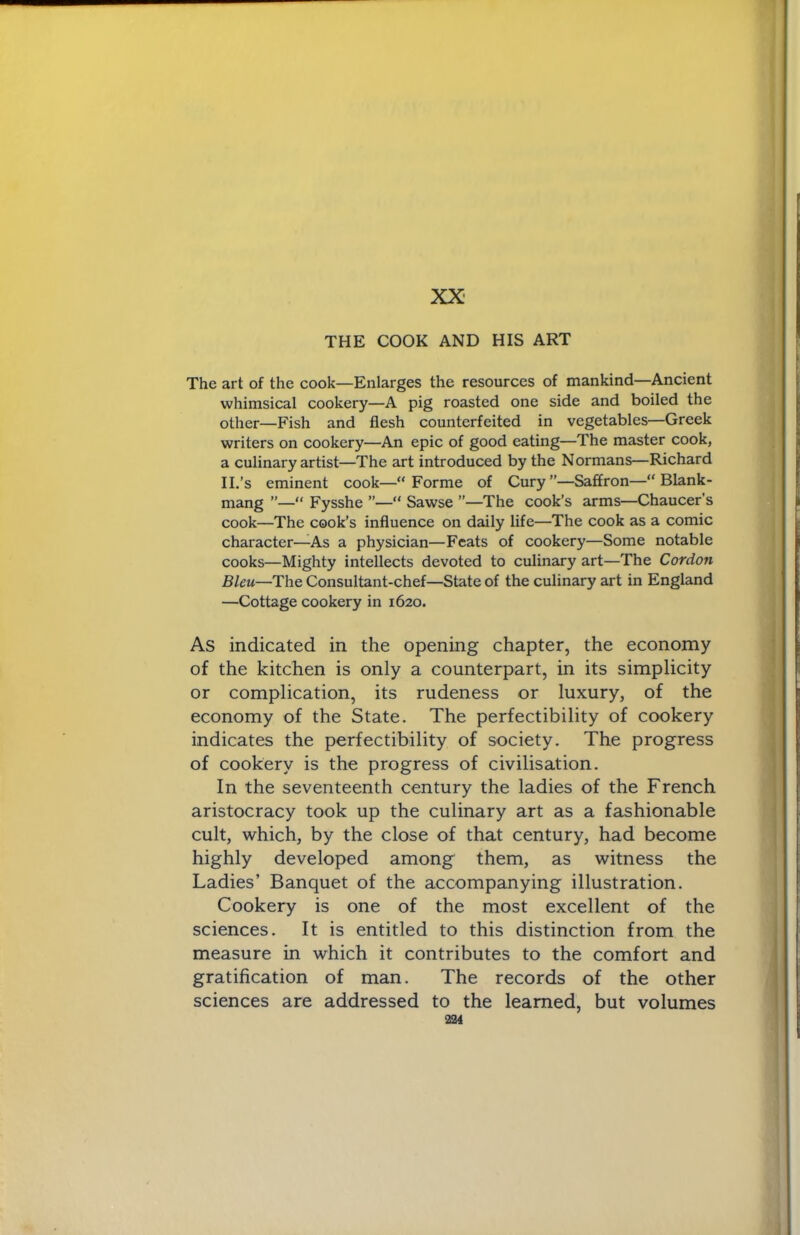 XX- THE COOK AND HIS ART The art of the cook—Enlarges the resources of mankind—Ancient whimsical cookery—A pig roasted one side and boiled the other—Fish and flesh counterfeited in vegetables—Greek writers on cookery—An epic of good eating—The master cook, a culinary artist—The art introduced by the Normans—Richard II.’s eminent cook—“Forme of Cury”—Saffron—“ Blank- mang ”—“ Fysshe ”—“ Sawse ”—The cook’s arms—Chaucer's cook—The cook’s influence on daily life—The cook as a comic character—As a physician—Feats of cookery—Some notable cooks—Mighty intellects devoted to culinary art—The Cordon Bleu—The Consultant-chef—State of the culinary art in England —Cottage cookery in 1620. As indicated in the opening chapter, the economy of the kitchen is only a counterpart, in its simplicity or complication, its rudeness or luxury, of the economy of the State. The perfectibility of cookery indicates the perfectibility of society. The progress of cookery is the progress of civilisation. In the seventeenth century the ladies of the French aristocracy took up the culinary art as a fashionable cult, which, by the close of that century, had become highly developed among them, as witness the Ladies’ Banquet of the accompanying illustration. Cookery is one of the most excellent of the sciences. It is entitled to this distinction from the measure in which it contributes to the comfort and gratification of man. The records of the other sciences are addressed to the learned, but volumes