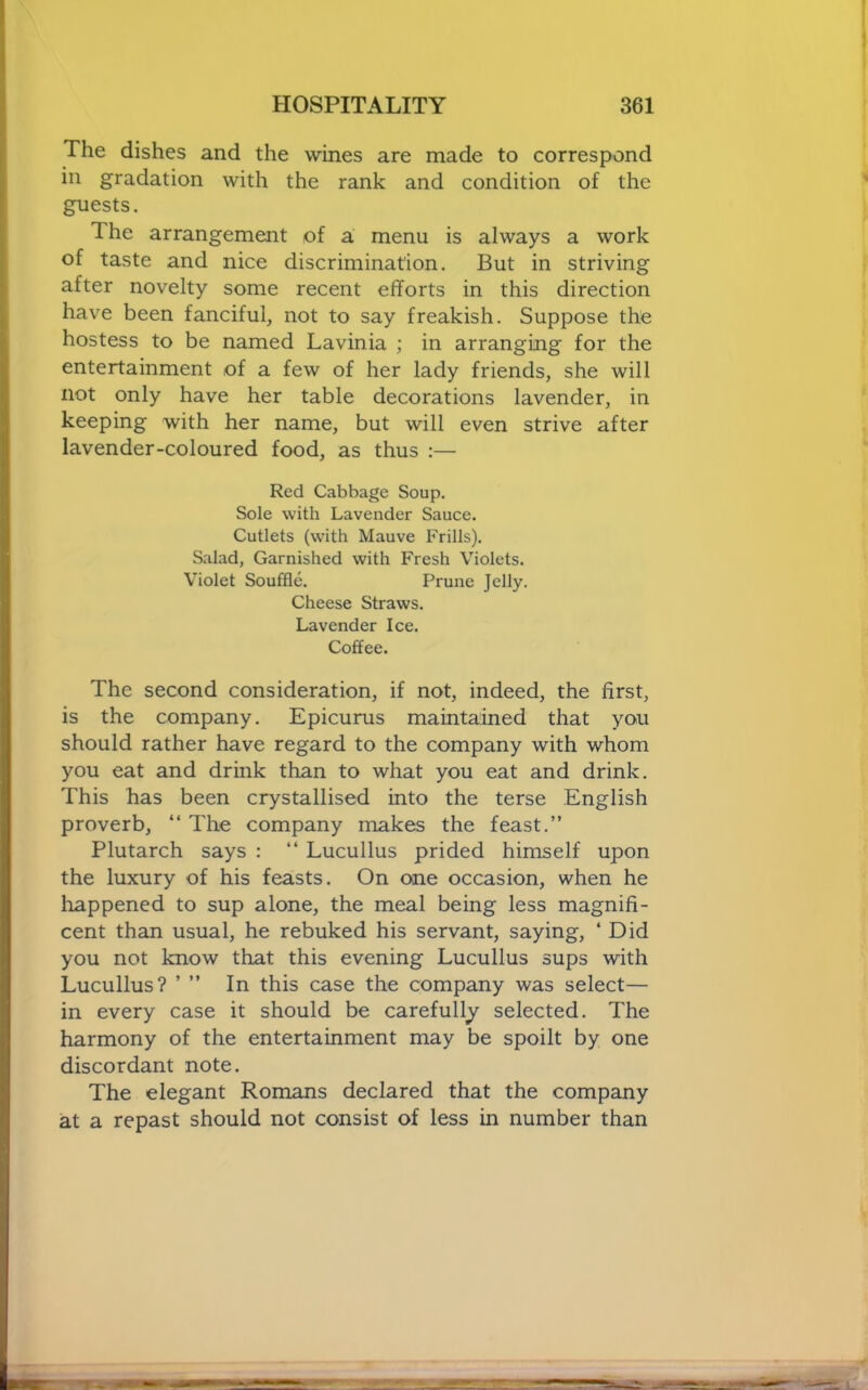 The dishes and the wines are made to correspond in gradation with the rank and condition of the guests. The arrangement of a menu is always a work of taste and nice discrimination. But in striving after novelty some recent efforts in this direction have been fanciful, not to say freakish. Suppose the hostess to be named Lavinia ; in arranging for the entertainment of a few of her lady friends, she will not only have her table decorations lavender, in keeping with her name, but will even strive after lavender-coloured food, as thus ;— Red Cabbage Soup. Sole with Lavender Sauce. Cutlets (with Mauve Frills). Salad, Garnished with Fresh Violets. Violet Souffle. Prune Jelly. Cheese Straws. Lavender Ice. Coffee. The second consideration, if not, indeed, the first, is the company. Epicurus maintained that you should rather have regard to the company with whom you eat and drink than to what you eat and drink. This has been crystallised into the terse English proverb, “ The company makes the feast.” Plutarch says : “ Lucullus prided himself upon the luxury of his feasts. On one occasion, when he happened to sup alone, the meal being less magnifi- cent than usual, he rebuked his servant, saying, ‘ Did you not know that this evening Lucullus sups with Lucullus? ’ ” In this case the company was select— in every case it should be carefully selected. The harmony of the entertainment may be spoilt by one discordant note. The elegant Romans declared that the company at a repast should not consist of less in number than