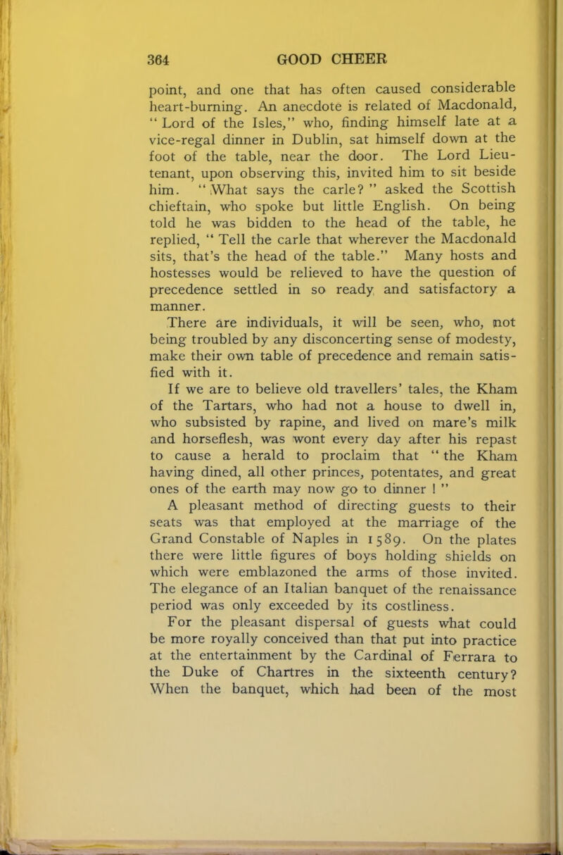 point, and one that has often caused considerable heart-burning. An anecdote is related of Macdonald, “ Lord of the Isles,” who, finding himself late at a vice-regal dinner in Dublin, sat himself down at the foot of the table, near the door. The Lord Lieu- tenant, upon observing this, invited him to sit beside him. “ iWhat says the carle?” asked the Scottish chieftain, who spoke but little English. On being told he was bidden to the head of the table, he replied, ‘‘ Tell the carle that wherever the Macdonald sits, that’s the head of the table.” Many hosts and hostesses would be relieved to have the question of precedence settled in so ready and satisfactory a manner. There are individuals, it will be seen, who, not being troubled by any disconcerting sense of modesty, make their own table of precedence and remain satis- fied with it. If we are to believe old travellers’ tales, the Kham of the Tartars, who had not a house to dwell in, who subsisted by rapine, and lived on mare’s milk and horseflesh, was wont every day after his repast to cause a herald to proclaim that “ the Kham having dined, all other princes, potentates, and great ones of the earth may now go to dinner 1 ” A pleasant method of directing guests to their seats was that employed at the marriage of the Grand Constable of Naples in 1589. On the plates there were little figures of boys holding shields on which were emblazoned the arms of those invited. The elegance of an Italian banquet of the renaissance period was only exceeded by its costliness. For the pleasant dispersal of guests what could be more royally conceived than that put into practice at the entertainment by the Cardinal of Ferrara to the Duke of Chartres in the sixteenth century? When the banquet, which had been of the most