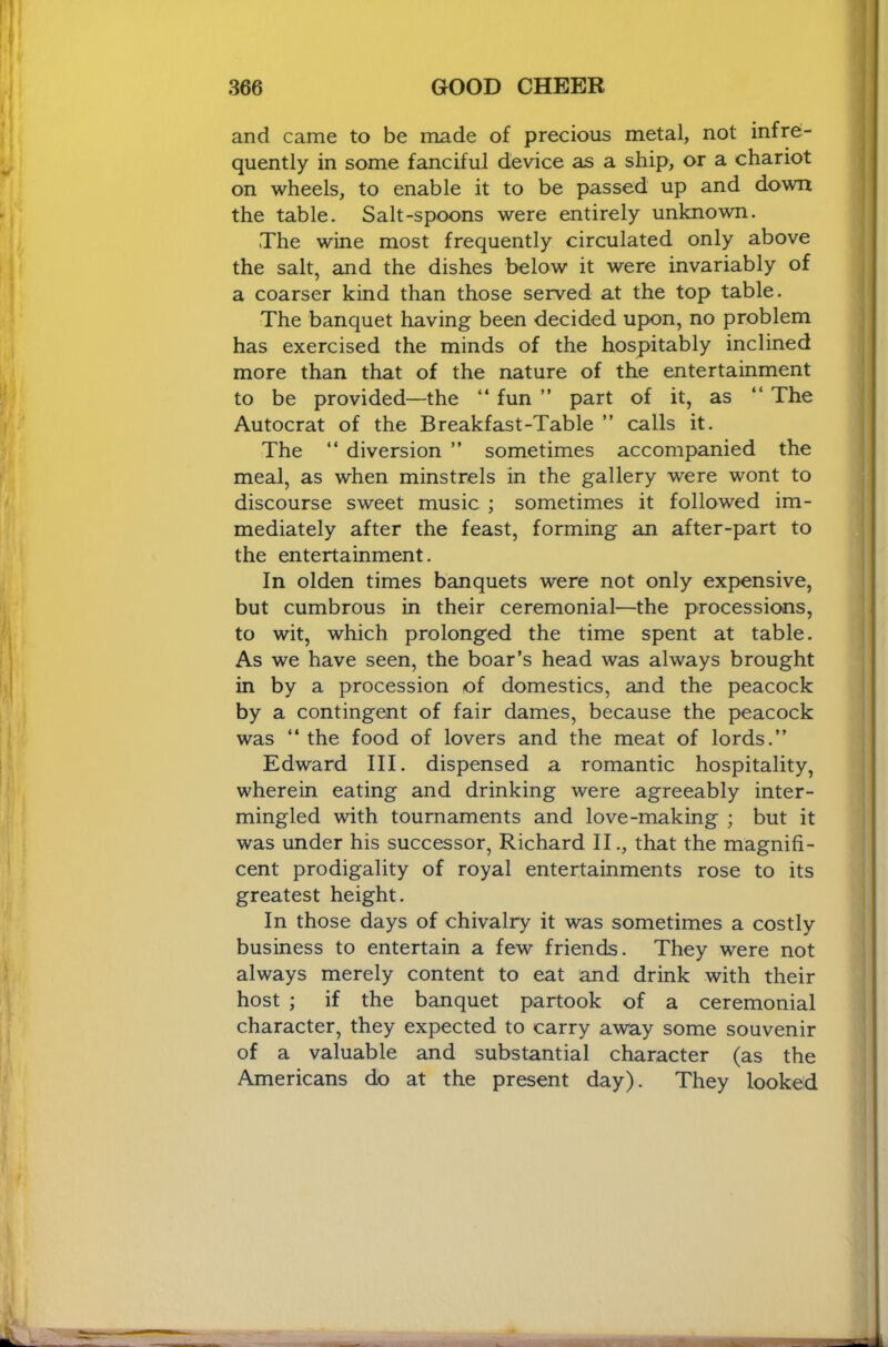 and came to be made of precious metal, not infre- quently in some fanciful device as a ship, or a chariot on wheels, to enable it to be passed up and down the table. Salt-spoons were entirely unknown. The wine most frequently circulated only above the salt, and the dishes below it were invariably of a coarser kind than those served at the top table. The banquet having been decided upon, no problem has exercised the minds of the hospitably inclined more than that of the nature of the entertainment to be provided—the “ fun ” part of it, as “ The Autocrat of the Breakfast-Table ” calls it. The “ diversion ” sometimes accompanied the meal, as when minstrels in the gallery were wont to discourse sweet music ; sometimes it followed im- mediately after the feast, forming an after-part to the entertainment. In olden times banquets were not only expensive, but cumbrous in their ceremonial—the processions, to wit, which prolonged the time spent at table. As we have seen, the boar’s head was always brought in by a procession of domestics, and the peacock by a contingent of fair dames, because the peacock was “ the food of lovers and the meat of lords.” Edward III. dispensed a romantic hospitality, wherein eating and drinking were agreeably inter- mingled with tournaments and love-making ; but it was under his successor, Richard II., that the magnifi- cent prodigality of royal entertainments rose to its greatest height. In those days of chivalry it was sometimes a costly business to entertain a few friends. They were not always merely content to eat and drink with their host ; if the banquet partook of a ceremonial character, they expected to carry away some souvenir of a valuable and substantial character (as the Americans do at the present day). They looked