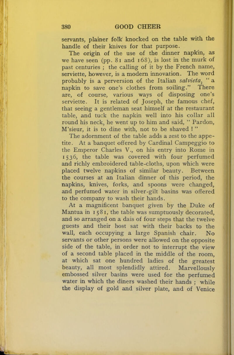 servants, plainer folk' knocked on the table with the handle of their knives for that purpose. The origin of the use of the dinner napkin, as we have seen (pp. 8i and i68), is lost in the murk of past centuries ; the calling of it by the French name, serviette, however, is a modem innovation. The word probably is a perversion of the Italian salvieta^ “ a napkin to save one’s clothes from soiling.” There are, of course, various ways of disposing one’s serviette. It is related of Joseph, the famous chef, that seeing a gentleman seat himself at the restaurant table, and tuck the napkin well into his collar all round his neck, he went up to him and said, “ Pardon, M’sieur, it is to dine with, not to be shaved ! ” The adornment of the table adds a zest to the appe- tite. At a banquet offered by Cardinal Campeggio to the Emperor Charles V., on his entry into Rome in 1536, the table was covered with four perfumed and richly embroidered table-cloths, upon which were placed twelve napkins of similar beauty. Between the courses at an Italian dinner of this period, the napkins, knives, forks, and spoons were changed, and perfumed water in silver-gilt basins was offered to the company to wash their hands. At a magnificent banquet given by the Duke of Mantua in 1581, the table was sumptuously decorated, and so arranged on a dais of four steps that the twelve guests and their host sat with their backs to the wall, each occupying a large Spanish chair. No servants or other persons were allowed on the opposite side of the table, in order not to interrupt the view of a second table placed in the middle of the room, at which sat one hundred ladies of the greatest beauty, all most splendidly attired. Marvellously embossed silver basins were used for the perfumed water in which the diners washed their hands ; while the display of gold and silver plate, and of Venice