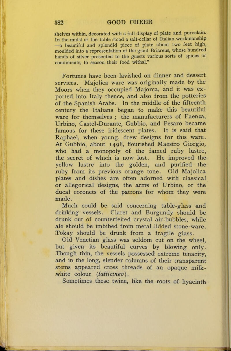 shelves within, decorated with a full display of plate and porcelain. In the midst of the table stood a salt-cellar of Italian workmanship —a beautiful and splendid piece of plate about two feet high, moulded into a representation of the giant Briareus, whose hundred hands of silver presented to the guests various sorts of spices or condiments, to season their food withal.” Fortunes have been lavished on dinner and dessert services. Majolica \vare was originally made by the Moors when they occupied Majorca, and it was ex- ported into Italy thence, and also from the potteries of the Spanish Arabs. In the middle of the fifteenth century the Italians began to make this beautiful ware for themselves ; the manufacturers of Faenza, Urbino, Castel-Durante, Gubbio, and Pesaro became famous for these iridescent plates. It is said that Raphael, when young, drew designs for this ware. At Gubbio, about 1498, flourished Maestro Giorgio, who had a monopoly of the famed ruby lustre, the secret of which is now lost. He improved the yellow lustre into the golden, and purified the ruby from its previous orange tone. Old Majolica plates and dishes are often adorned with classical or allegorical designs, the arms of Urbino, or the ducal coronets of the patrons for whom they were made. Much could be said concerning table-glass and drinking vessels. Claret and Burgundy should be drunk out of counterfeited crystal air-bubbles, while ale should be imbibed from metal-lidded stone-ware. Tokay should be drunk from a fragile glass. Old Venetian glass was seldom cut on the wheel, but given its beautiful curves by blowing only. Though thin, the vessels possessed extreme tenacity, and in the long, slender columns of their transparent stems appeared cross threads of an opaque milk- white colour {latticineo). Sometimes these twine, like the roots of hyacinth