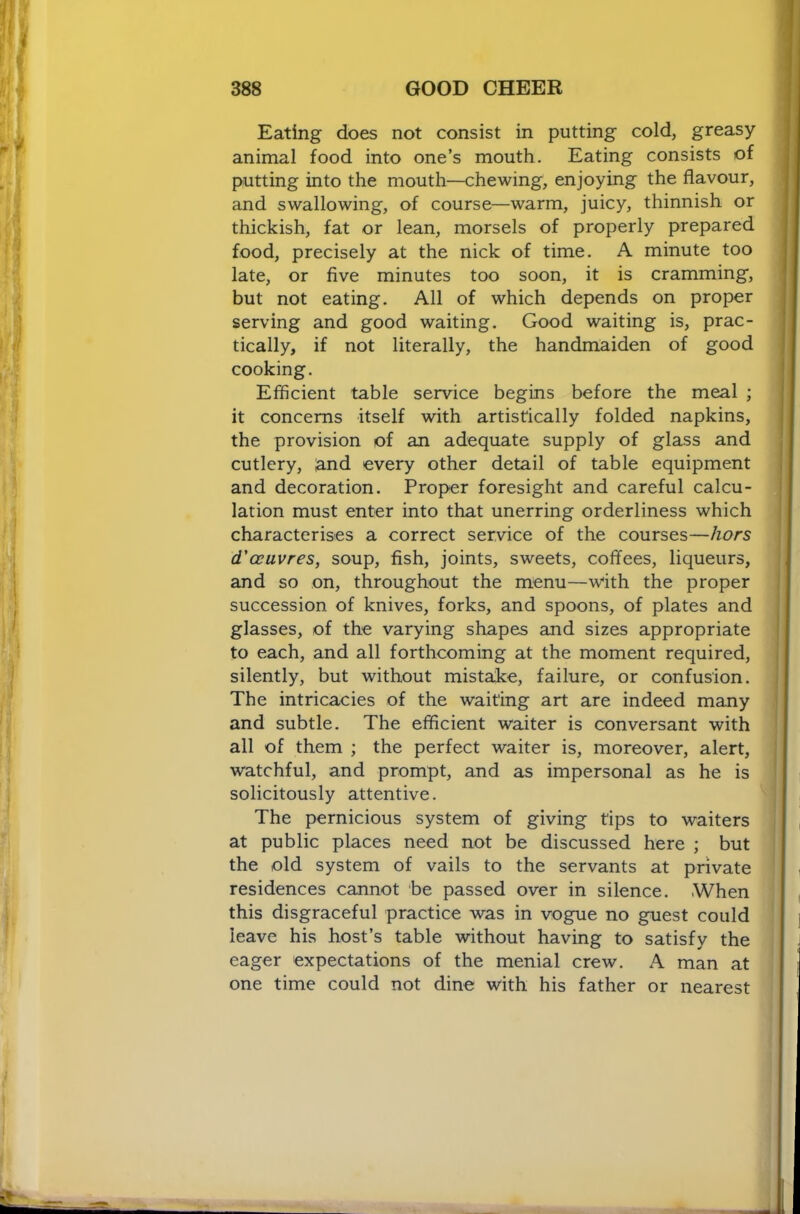 Eating does not consist in putting cold, greasy- animal food into one’s mouth. Eating consists of putting into the mouth—chewing, enjoying the flavour, and swallowing, of course—warm, juicy, thinnish or thickish, fat or lean, morsels of properly prepared food, precisely at the nick of time. A minute too late, or five minutes too soon, it is cramming, but not eating. All of which depends on proper serving and good waiting. Good waiting is, prac- tically, if not literally, the handmaiden of good cooking. Efficient table service begins before the meal ; it concerns itself with artistically folded napkins, the provision of an adequate supply of glass and cutlery, land every other detail of table equipment and decoration. Proper foresight and careful calcu- lation must enter into that unerring orderliness which characterises a correct service of the courses—hors d'ceuvres, soup, fish, joints, sweets, coffees, liqueurs, and so on, throughout the menu—with the proper succession of knives, forks, and spoons, of plates and glasses, of the varying shapes and sizes appropriate to each, and all forthcoming at the moment required, silently, but without mistake, failure, or confusion. The intricacies of the waiting art are indeed many and subtle. The efficient waiter is conversant with all of them ; the perfect waiter is, moreover, alert, watchful, and prompt, and as impersonal as he is solicitously attentive. The pernicious system of giving tips to waiters at public places need not be discussed here ; but the old system of vails to the servants at private residences cannot be passed over in silence. When this disgraceful practice was in vogue no guest could leave his host’s table without having to satisfy the eager expectations of the menial crew. A man at one time could not dine with his father or nearest