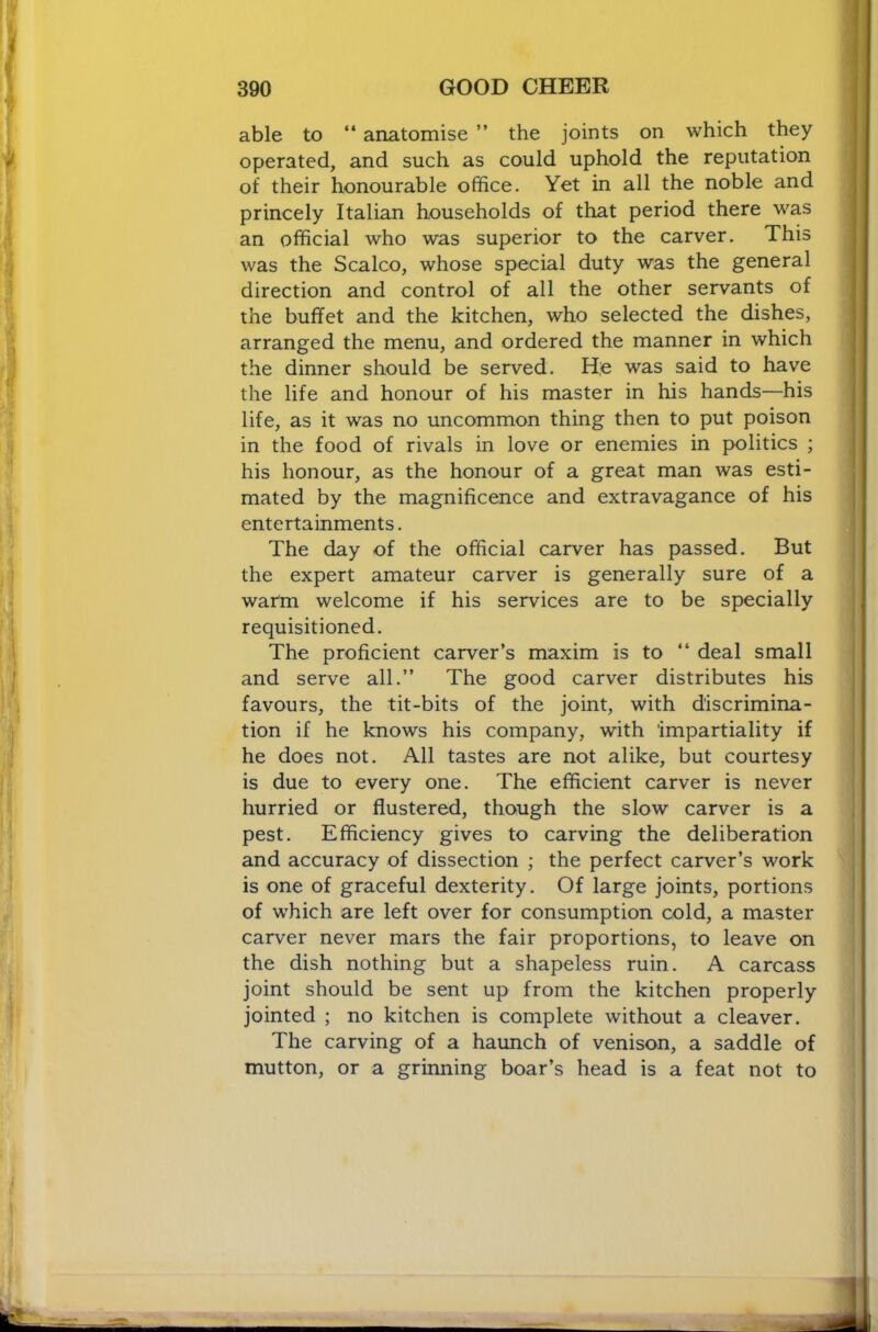 able to “ anatomise ” the joints on which they operated, and such as could uphold the reputation of their honourable office. Yet in all the noble and princely Italian households of that period there was an official who was superior to the carver. This was the Scalco, whose special duty was the general direction and control of all the other servants of the buffet and the kitchen, who selected the dishes, arranged the menu, and ordered the manner in which the dinner should be served. He was said to have the life and honour of his master in his hands—his life, as it was no uncommon thing then to put poison in the food of rivals in love or enemies in politics ; his honour, as the honour of a great man was esti- mated by the magnificence and extravagance of his entertainments. The day of the official carver has passed. But the expert amateur carver is generally sure of a warm welcome if his services are to be specially requisitioned. The proficient carver’s maxim is to “ deal small and serve all.” The good carver distributes his favours, the tit-bits of the joint, with discrimina- tion if he knows his company, with impartiality if he does not. All tastes are not alike, but courtesy is due to every one. The efficient carver is never hurried or flustered, though the slow carver is a pest. Efficiency gives to carving the deliberation and accuracy of dissection ; the perfect carver’s work is one of graceful dexterity. Of large joints, portions of which are left over for consumption cold, a master carver never mars the fair proportions, to leave on the dish nothing but a shapeless ruin. A carcass joint should be sent up from the kitchen properly jointed ; no kitchen is complete without a cleaver. The carving of a haunch of venison, a saddle of mutton, or a griiming boar’s head is a feat not to
