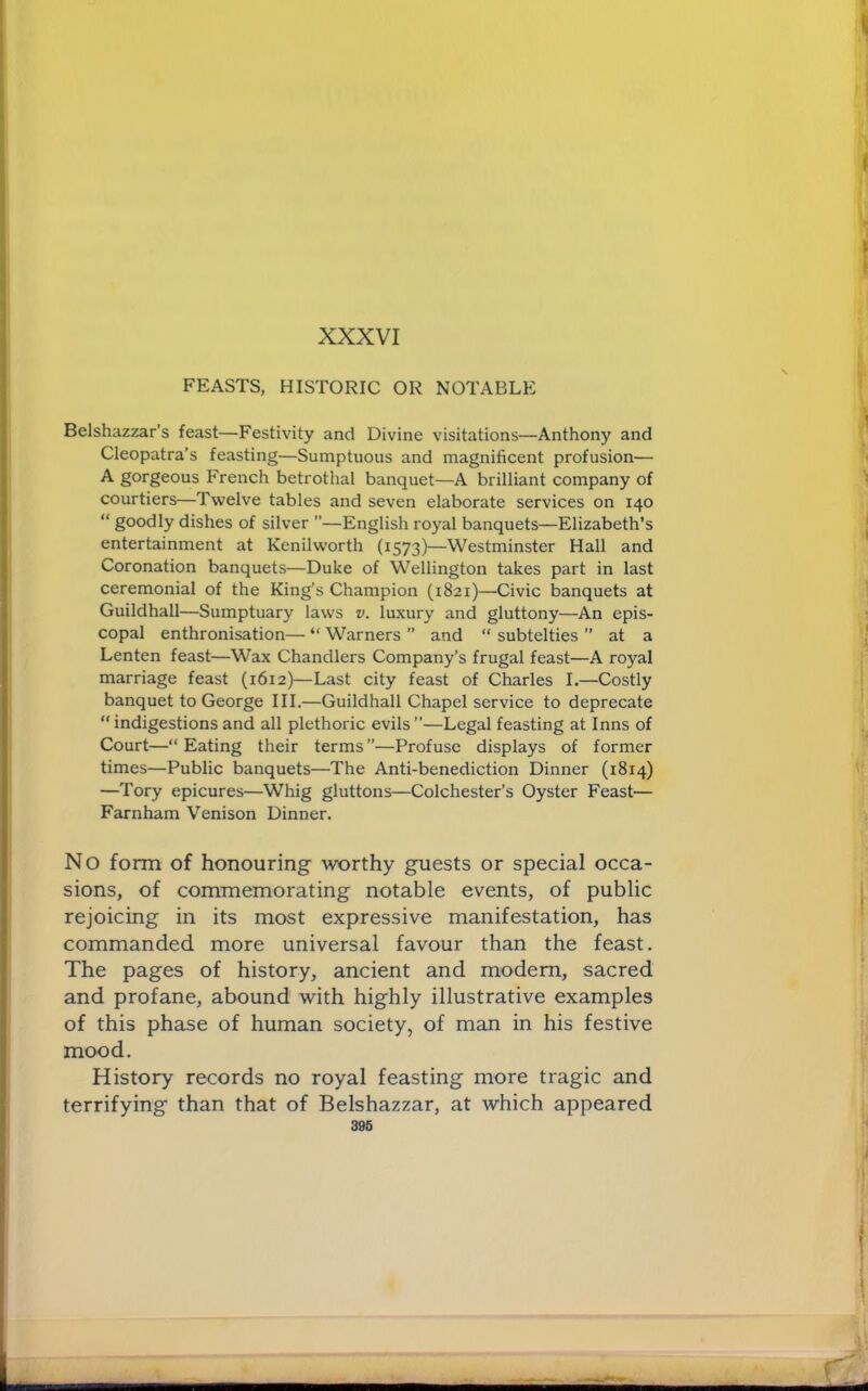 XXXVI FEASTS, HISTORIC OR NOTABLE Belshazzar’s feast—Festivity and Divine visitations—Anthony and Cleopatra’s feasting—Sumptuous and magnificent profusion— gorgeous French betrothal banquet—A brilliant company of courtiers—Twelve tables and seven elaborate services on 140 “ goodly dishes of silver ”—English royal banquets—Elizabeth’s entertainment at Kenilworth (1573)—Westminster Hall and Coronation banquets—Duke of Wellington takes part in last ceremonial of the King’s Champion (1821)—Civic banquets at Guildhall—Sumptuary laws v. luxury and gluttony—An epis- copal enthronisation— “ Warners ” and “ subtelties ” at a Lenten feast—Wax Chandlers Company’s frugal feast—A royal marriage feast (1612)—Last city feast of Charles I.—Costly banquet to George III.—Guildhall Chapel service to deprecate  indigestions and all plethoric evils”—Legal feasting at Inns of Court—“ Eating their terms ”—Profuse displays of former times—Public banquets—The Anti-benediction Dinner (1814) —Tory epicures—Whig gluttons—Colchester’s Oyster Feast— Farnham Venison Dinner. No form of honouring worthy guests or special occa- sions, of commemorating notable events, of public rejoicing in its most expressive manifestation, has commanded more universal favour than the feast. The pages of history, ancient and modem, sacred and profane, abound with highly illustrative examples of this phase of human society, of man in his festive mood. History records no royal feasting more tragic and terrifying than that of Belshazzar, at which appeared