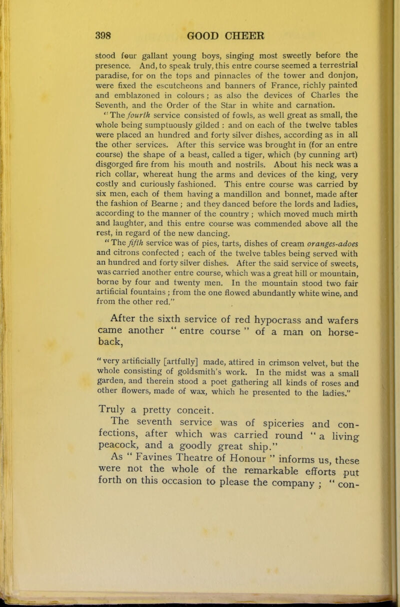 stood four gallant young boys, singing most sweetly before the presence. And, to speak truly, this entre course seemed a terrestrial paradise, for on the tops and pinnacles of the tower and donjon, were fixed the escutcheons and banners of France, richly painted and emblazoned in colours ; as also the devices of Charles the Seventh, and the Order of the Star in white and carnation. Th.Q fourth service consisted of fowls, as well great as small, the whole being sumptuously gilded : and on each of the twelve tables were placed an hundred and forty silver dishes, according as in all the other services. After this service was brought in (for an entre course) the shape of a beast, called a tiger, which (by cunning art) disgorged fire from his mouth and nostrils. About his neck was a rich collar, whereat hung the arms and devices of the king, very costly and curiously fashioned. This entre course was carried by six men, each of them having a mandillon and bonnet, made after the fashion of Bearne ; and they danced before the lords and ladies, according to the manner of the country ; which moved much mirth and laughter, and this entre course was commended above all the rest, in regard of the new dancing. “ The fifth service was of pies, tarts, dishes of cream oranges-adoes and citrons confected ; each of the twelve tables being served with an hundred and forty silver dishes. After the said service of sweets, was carried another entre course, which was a great hill or mountain, borne by four and twenty men. In the mountain stood two fair artificial fountains ; from the one flowed abundantly white wine, and from the other red.” After the sixth service of red hypocrass and wafers came another “ entre course ” of a man on horse- back, “very artificially [artfully] made, attired in crimson velvet, but the whole consisting of goldsmith’s work. In the midst was a small garden, and therein stood a poet gathering all kinds of roses and other flowers, made of wax, which he presented to the ladies.” Truly a pretty conceit. The seventh service was of spiceries and con- fections, after which was carried round “ a living peacock, and a goodly great ship.” As Favines Theatre of Honour ” informs us, these were not the whole of the remarkable efforts put forth on this occasion to please the company ; ” con-