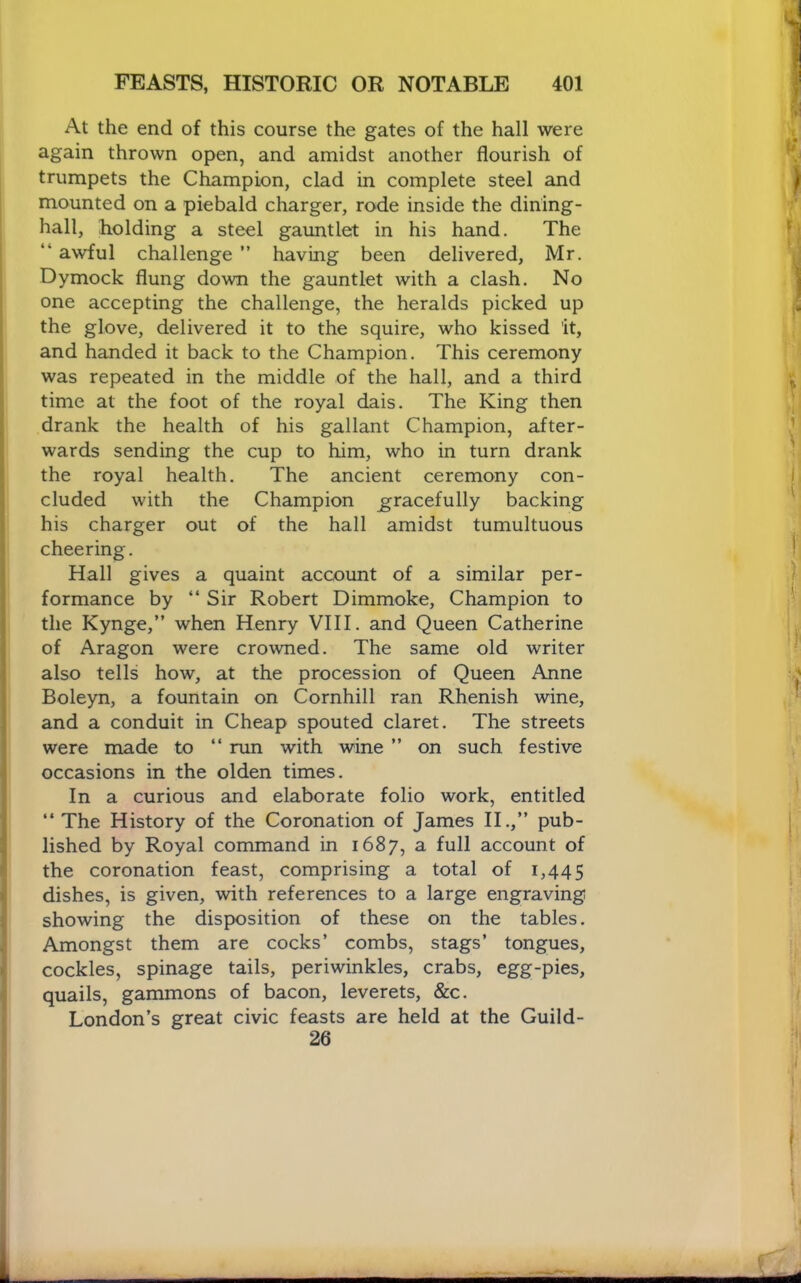 At the end of this course the gates of the hall were again thrown open, and amidst another flourish of trumpets the Champion, clad in complete steel and mounted on a piebald charger, rode inside the dining- hall, holding a steel gauntlet in his hand. The “ awful challenge ” having been delivered, Mr. Dymock flung down the gauntlet with a clash. No one accepting the challenge, the heralds picked up the glove, delivered it to the squire, who kissed it, and handed it back to the Champion. This ceremony was repeated in the middle of the hall, and a third time at the foot of the royal dais. The King then drank the health of his gallant Champion, after- wards sending the cup to him, who in turn drank the royal health. The ancient ceremony con- cluded with the Champion gracefully backing his charger out of the hall amidst tumultuous cheering. Hall gives a quaint account of a similar per- formance by “ Sir Robert Dimmoke, Champion to the Kynge,” when Henry VIII. and Queen Catherine of Aragon were crowned. The same old writer also tells how, at the procession of Queen Anne Boleyn, a fountain on Cornhill ran Rhenish wine, and a conduit in Cheap spouted claret. The streets were made to “ run with wine ” on such festive occasions in the olden times. In a curious and elaborate folio work, entitled “ The History of the Coronation of James II.,” pub- lished by Royal command in 1687, a full account of the coronation feast, comprising a total of 1,445 dishes, is given, with references to a large engraving showing the disposition of these on the tables. Amongst them are cocks’ combs, stags’ tongues, cockles, spinage tails, periwinkles, crabs, egg-pies, quails, gammons of bacon, leverets, &c. London’s great civic feasts are held at the Guild- 26