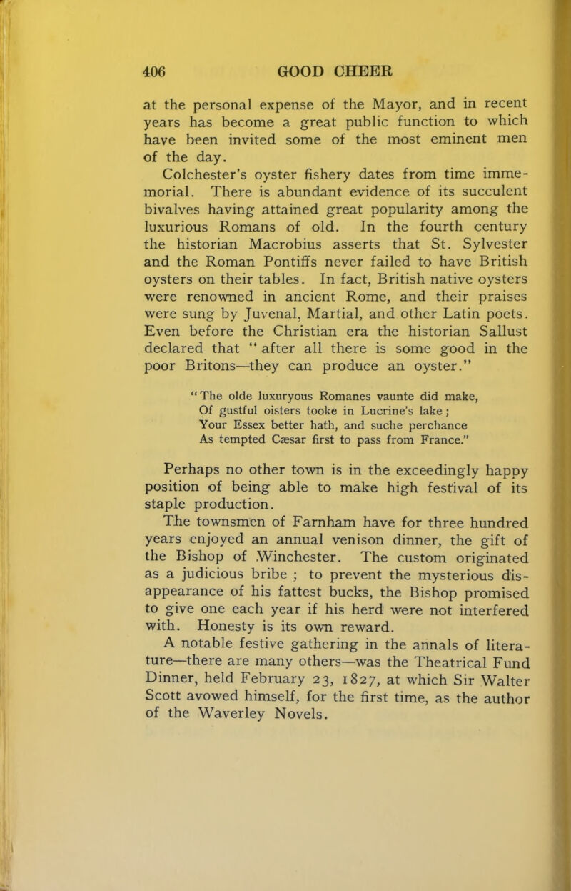 at the personal expense of the Mayor, and in recent years has become a great public function to which have been invited some of the most eminent men of the day. Colchester’s oyster fishery dates from time imme- morial. There is abundant evidence of its succulent bivalves having attained great popularity among the luxurious Romans of old. In the fourth century the historian Macrobius asserts that St. Sylvester and the Roman Pontiffs never failed to have British oysters on their tables. In fact, British native oysters were renowned in ancient Rome, and their praises were sung by Juvenal, Martial, and other Latin poets. Even before the Christian era the historian Sallust declared that “ after all there is some good in the poor Britons—^they can produce an oyster.” The olde luxuryous Romanes vaunte did make, Of gustful oisters tooke in Lucrine’s lake ; Your Essex better hath, and suche perchance As tempted Caesar first to pass from France.” Perhaps no other town is in the exceedingly happy position of being able to make high festival of its staple production. The townsmen of Farnham have for three hundred years enjoyed an annual venison dinner, the gift of the Bishop of .Winchester. The custom originated as a judicious bribe ; to prevent the mysterious dis- appearance of his fattest bucks, the Bishop promised to give one each year if his herd were not interfered with. Honesty is its own reward. A notable festive gathering in the annals of litera- ture—there are many others—was the Theatrical Fund Dinner, held February 23, 1827, at which Sir Walter Scott avowed himself, for the first time, as the author of the Waverley Novels.