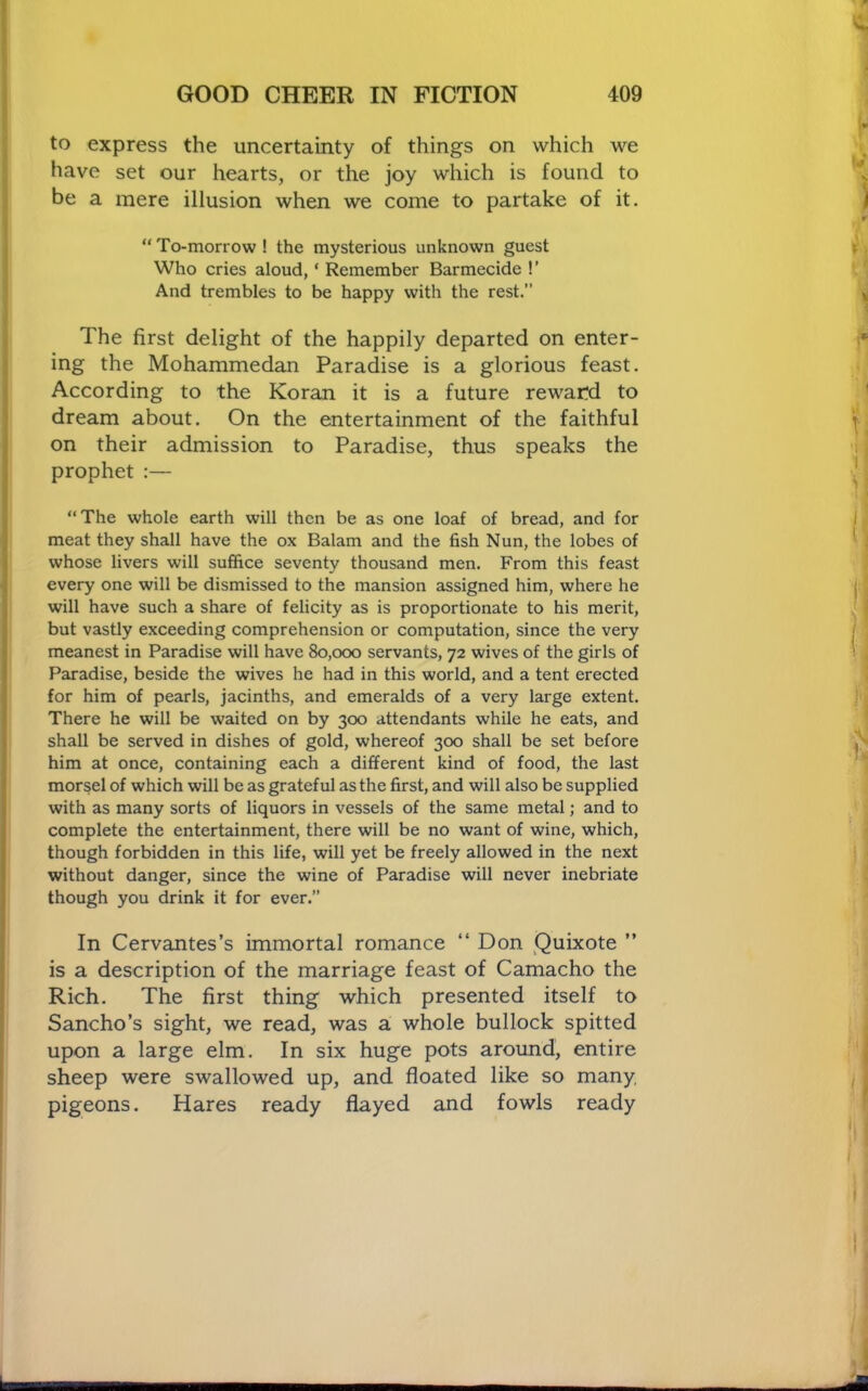 to express the uncertainty of things on which we have set our hearts, or the joy which is found to be a mere illusion when we come to partake of it. “ To-morrow ! the mysterious unknown guest Who cries aloud, ‘ Remember Barmecide !’ And trembles to be happy with the rest.” The first delight of the happily departed on enter- ing the Mohammedan Paradise is a glorious feast. According to the Koran it is a future reward to dream about. On the entertainment of the faithful on their admission to Paradise, thus speaks the prophet :— “The whole earth will then be as one loaf of bread, and for meat they shall have the ox Balam and the fish Nun, the lobes of whose livers will suffice seventy thousand men. From this feast every one will be dismissed to the mansion assigned him, where he will have such a share of felicity as is proportionate to his merit, but vastly exceeding comprehension or computation, since the very meanest in Paradise will have 80,000 servants, 72 wives of the girls of Paradise, beside the wives he had in this world, and a tent erected for him of pearls, jacinths, and emeralds of a very large extent. There he will be waited on by 300 attendants while he eats, and shall be served in dishes of gold, whereof 300 shall be set before him at once, containing each a different kind of food, the last morsel of which will be as grateful as the first, and will also be supplied with as many sorts of liquors in vessels of the same metal; and to complete the entertainment, there will be no want of wine, which, though forbidden in this life, will yet be freely allowed in the next without danger, since the wine of Paradise will never inebriate though you drink it for ever.” In Cervantes’s immortal romance “ Don Quixote ” is a description of the marriage feast of Camacho the Rich. The first thing which presented itself to Sancho’s sight, we read, was a, whole bullock spitted upon a large elm. In six huge pots around, entire sheep were swallowed up, and floated like so many pigeons. Hares ready flayed and fowls ready