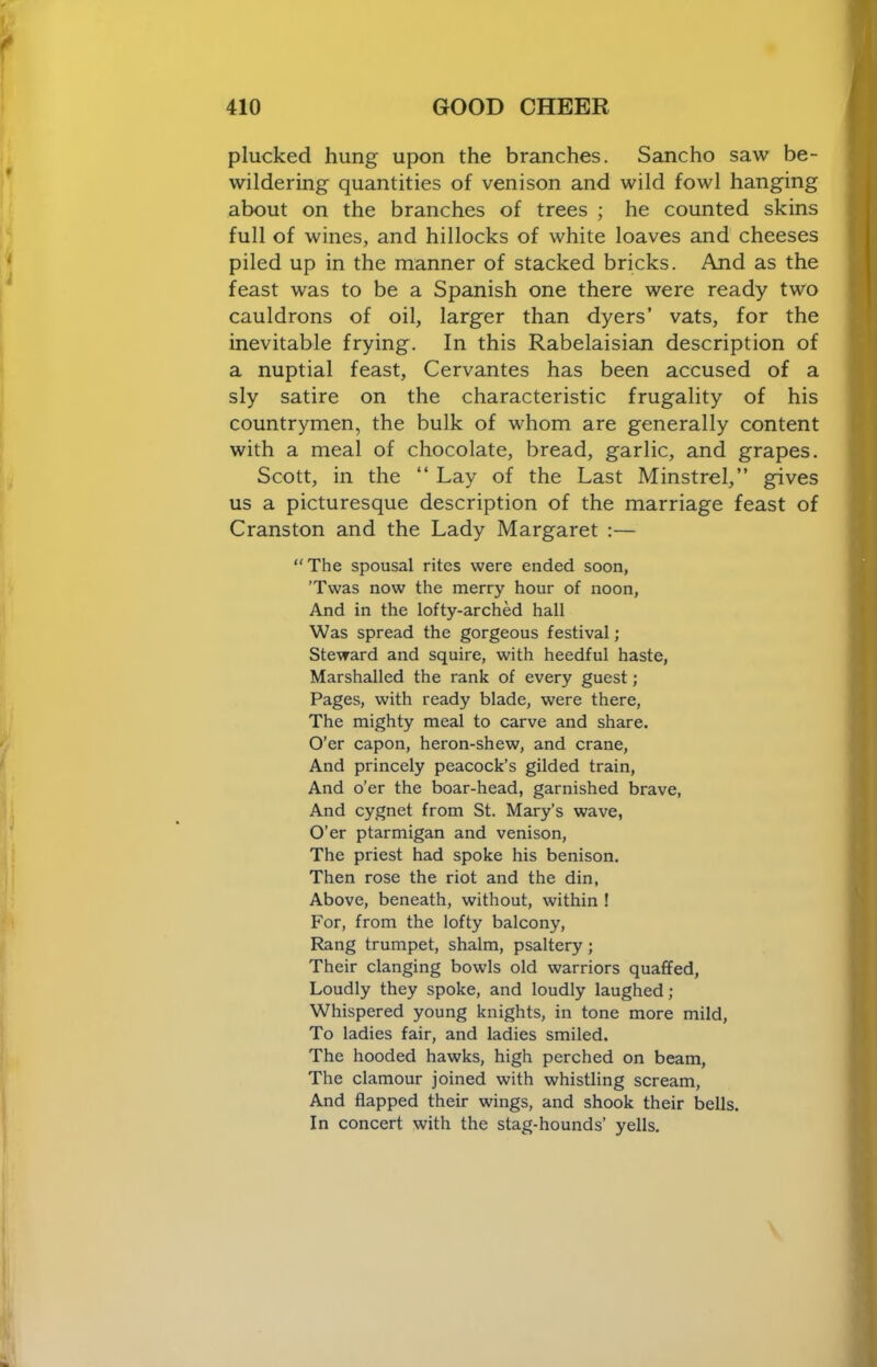 plucked hung upon the branches, Sancho saw be- wildering quantities of venison and wild fowl hanging about on the branches of trees ; he counted skins full of wines, and hillocks of white loaves and cheeses piled up in the manner of stacked bricks. And as the feast was to be a Spanish one there were ready two cauldrons of oil, larger than dyers’ vats, for the inevitable frying. In this Rabelaisian description of a nuptial feast, Cervantes has been accused of a sly satire on the characteristic frugality of his countrymen, the bulk of whom are generally content with a meal of chocolate, bread, garlic, and grapes. Scott, in the “ Lay of the Last Minstrel,” gives us a picturesque description of the marriage feast of Cranston and the Lady Margaret :— “ The spousal rites were ended soon, 'Twas now the merry hour of noon. And in the lofty-arched hall Was spread the gorgeous festival ; Steward and squire, with heedful haste. Marshalled the rank of every guest; Pages, with ready blade, were there. The mighty meal to carve and share. O’er capon, heron-shew, and crane. And princely peacock’s gilded train. And o’er the boar-head, garnished brave, And cygnet from St. Mary’s wave, O’er ptarmigan and venison, The priest had spoke his benison. Then rose the riot and the din, Above, beneath, without, within ! For, from the lofty balcony. Rang trumpet, shalm, psaltery; Their clanging bowls old warriors quaffed. Loudly they spoke, and loudly laughed; Whispered young knights, in tone more mild. To ladies fair, and ladies smiled. The hooded hawks, high perched on beam. The clamour joined with whistling scream. And flapped their wings, and shook their bells. In concert with the stag-hounds’ yells.