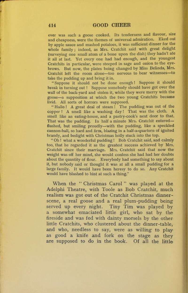 ever was such a goose cooked. Its tenderness and flavour, size and cheapness, were the themes of universal admiration. Eked out by apple sauce and mashed potatoes, it was sufficient dinner for the whole family; indeed, as Mrs. Cratchit said with great delight (surveying one small atom of a bone upon the dish) they hadn t ate it all at last. Yet every one had had enough, and the youngest Cratchits in particular, were steeped in sage and onion to the eye- brows. But now, the plates being changed by Miss Belinda, Mrs. Cratchit left the room alone—too nervous to bear witnesses—to take the pudding up and bring it in.  Suppose it should not be done enough! Suppose it should break in turning out ! Suppose somebody should have got over the wall of the back-yard and stolen it, while they were merry with the goose—a supposition at which the two young Cratchits became livid. All sorts of horrors were supposed. “ Hallo ! A great deal of steam ! The pudding was out of the copper ! A smell like a washing day ! That was the cloth. A smell like an eating-house, and a pastry-cook’s next door to that. That was the pudding. In half a minute Mrs. Cratchit entered— flushed, but smiling proudly—with the pudding, like a speckled cannon-ball, so hard and firm, blazing in a half-a-quartern of ignited brandy, and bedight with Christmas holly stuck into the top.  Oh ! what a wonderful pudding ! Bob Cratchit said, and calmly too, that he regarded it as the greatest success achieved by Mrs. Cratchit since their marriage. Mrs. Cratchit said that now the weight was off her mind, she would confess she had had her doubts about the quantity of flour. Everybody had something to say about it, but nobody said or thought it was at all a small pudding for a large family. It would have been heresy to do so. Any Cratchit would have blushed to hint at such a thing.” When the “ Christmas Carol ” was played at the Adelphi Theatre, with Toole as Bob Cratchit, much realism was got out of the Cratchit Christmas dinner- scene, a real goose and a real plum-pudding being served up every night. Tiny Tim was played by a somewhat emaciated little girl, who sat by the fireside and was fed with dainty morsels by the other little Cratchits, who clustered about the dinner-table, and who, needless to say, were as willing to play as good a knife and fork on the stage as they are supposed to do in the book. Of all the little