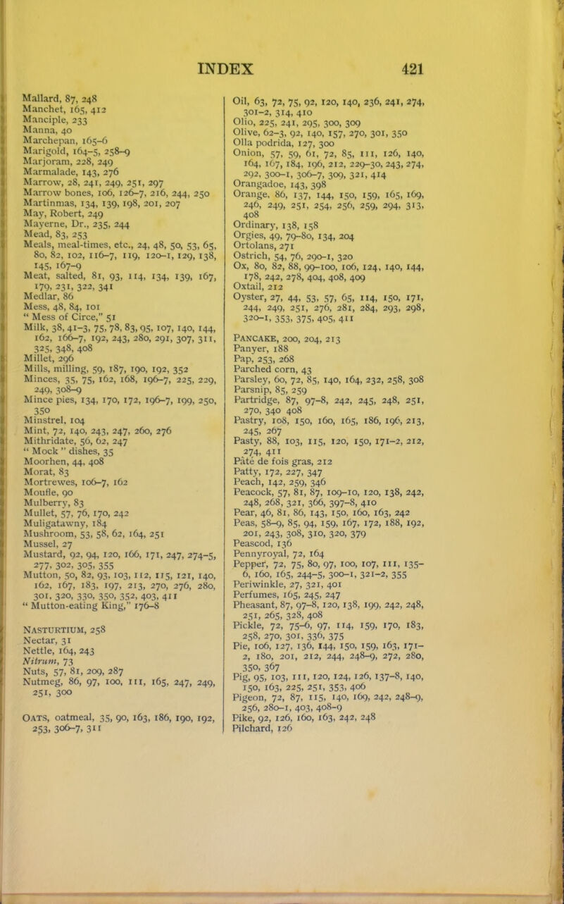 Mallard, 87, 248 Manchet, 165, 412 Manciple, 233 Manna, 40 Marchepan, 165-6 Marigold, 164-5, 258-9 Marjoram, 228, 249 Marmalade, 143, 276 Marrow, 28, 241, 249, 251, 297 Marrow bones, 106, 126-7, 216, 244, 250 Martinmas, 134, 139, 198, 201, 207 May, Robert, 249 Mayerne, Dr., 235, 244 Mead, 83, 253 Meals, meal-times, etc., 24, 48, 50, 53, 65, 80, 82, 102, 116-7, ”9. 120-1, 129, 138, 145, 167-9 Meat, salted, 81, 93, 114, 134, 139, 167, 179. 231, 322, 341 Medlar, 86 Mess, 48, 84, loi “ Mess of Circe, 51 Milk, 38,41-3, 75, 78, 83,95, 107, 140, 144, 162, 166-7, 192, 243, 280, 291, 307, 311, 325, 348, 408 Millet, 296 Mills, milling, 59, 187, 190, 192, 352 Minces, 35, 75, 162, 168, 196-7, 225, 229, 249, 30^ Mince pies, 134, 170, 172, 196-7, 199, 250, 350 Minstrel. 104 Mint, 72, 140, 243, 247, 260, 276 Mithridate, 56, 62, 247 “ Mock ” dishes, 35 Moorhen, 44, 408 Morat, 83 Mortrewes, 106-7, MouHe, 90 Mulberry, 83 Mullet, 57, 76, 170, 242 Muligatawny, 184 Mushroom, 53, 58, 62, 164, 251 Mussel, 27 Mustard, 92, 94, 120, 166, 171, 247, 274-5, 277. 302, 305. 355 Mutton, 50, 82, 93,103, 112, 115, I2I, 140, 162, 167, 183, 197, 213, 270, 276, 280, 301. 320, 330, 350, 352, 403, 411 “ Mutton-eating King, 176-8 Nasturtium, 258 Nectar, 31 Nettle, 164, 243 Nitrum, 73 Nuts, 57, 81, 209, 287 Nutmeg, 86, 97, 100, iii, 165, 247, 249, 251. 300 Oats, oatmeal, 35, 90, 163, 186, 190, 192, 253. 306-7. 31 f Oil, 63, 72, 75, 92, 120, 140, 236, 241, 274, 301-2, 314, 410 Olio, 225, 241, 295, 300, 309 Olive, 62-3, 92, 140, 157, 270, 301, 350 Olla podrida, 127, 300 Onion, 57, 59, 61, 72, 85, ill, 126, 140, 164, 167, 184, 196, 212, 229-30, 243, 274, 292, 300-1, 306-7, 309, 321, 414 Orangadoe, 143, 398 Orange, 86, 137, 144, 150, 159, 165, 169, 246, 249, 251, 254, 256, 259, 294, 313, 408 Ordinary, 138, 158 Orgies, 49, 79-80, 134, 204 Ortolans, 271 Ostrich, 54, 76, 290-1, 320 Ox, 80, 82, 88, 99-100, 106, 124, 140, 144, 178, 242, 278, 404, 408, 409 Oxtail, 212 Oyster, 27, 44, 53, 57, 65, 114, 150, 171, 244, 249, 251, 276, 281, 284, 293, 298, 320-1, 353, 375, 405, 411 Pancake, 200, 204, 213 Panyer, 188 Pap, 253, 268 Parched corn, 43 Parsley, 60, 72, 85, 140, 164, 232, 258, 308 Parsnip, 85, 259 Partridge, 87, 97-8, 242, 245, 248, 251, 270, 340 408 Pastry, 108, 150, 160, 165, 186, 196, 213, 245, 267 Pasty, 88, 103, X15, 120, 150, 171-2, 212, 274, 411 Pate de fois gras, 212 Patty, 172, 227, 347 Peach, 142, 259, 346 Peacock, 57, 81, 87, 109-10, 120, 138, 242, 248, 268, 321, 366, 397-8, 410 Pear, 46, 81, 86, 143, 150, 160, 163, 242 Peas, 58^, 85, 94, 159, 167, 172, 188, 192, 201, 243, 308, 310, 320, 379 Peascod, 136 Pennyroyal, 72, 164 Pepper, 72, 75, 80, 97, 100, 107, iii, 135- 6, 160, 165, 244-5, 300-1, 321-2, 355 Periwinkle, 27, 321, 401 Perfumes, 165, 245, 247 Pheasant, 87, 97-8,120,138, 199, 242, 248, 2,51, 265, 328, 408 Pickle, 72, 75-6, 97, 114, 159, 170, 183, 258, 270, 301, 336, 375 Pie, 106, 127, 136, 144, 150, 159, 163, 171- 2, i8o, 201, 212, 244, 248-^, 272, 280, 350, 367 Pig, 95, 103, III, 120, 124, 126, 137-8, 140, 150, 163, 225, 251, 353, 406 Pigeon, 72, 87, 115, 140, 169, 242, 248-1;, 256, 280-1, 403, 408-9 Pike, 92, 126, 160, 163, 242, 248 Pilchard, 126